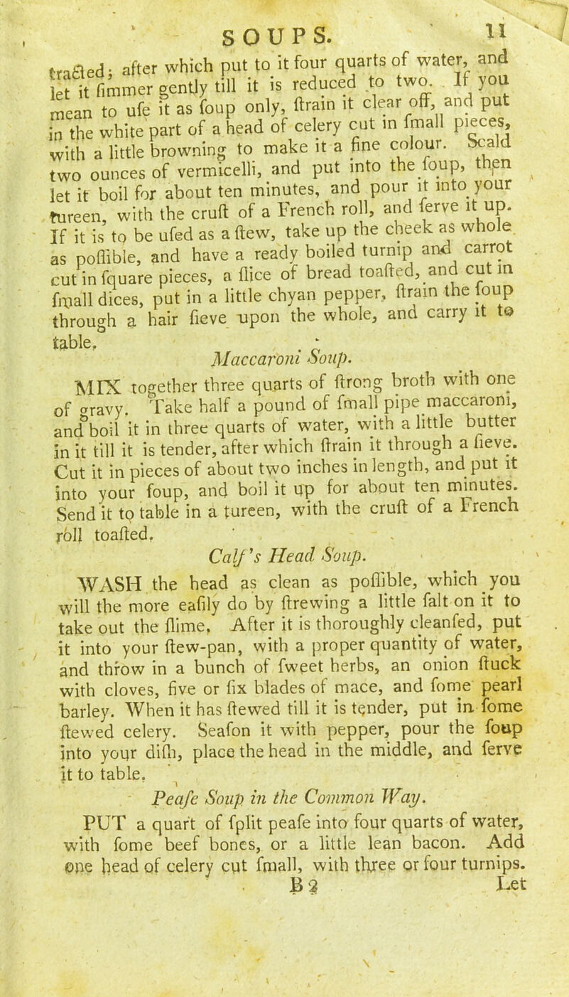 tr^h^ed- after which put to it four quarts of water, and Si fimmer genUy till it is reduced to two. If you San to ufe it as foup only, ftrain it clear off and put in the white part of a head of celery cut in fmall pieces, with a little browning to make it a fine colour. Scald two ounces of vermicelli, and put into the foup, thpn let it boil for about ten minutes, and pour it into your tureen, with the cruft of a French roll, and ierve it up. If it is to be ufed as a ftew, take up the cheek as whole as poflible, and have a ready boiled turnip and carrot cut in fquare pieces, a dice of bread toafted, _and cut m fmall dices, put in a little chyan pepper, ftrain the foup through a hair fieve upon the whole, and carry it t© table, . ‘ Maccaroni ooup. ISIIX together three quarts of ftrong broth with one of t^ravy. Take half a pound of fmall pipe maccaroni, ancfboil it in three quarts of water, with a little butter in it till it is tender, after which ftrain it through a fieve. Cut it in pieces of about two inches in length, and put it into your foup, and boil it up for about ten minute^ Send it to table in a tureen, with the cruft of a I rench roll toafted, Calf’s Head Soup. WASH the head as clean as poflible, wTich you will the more eafily do by ftrewing a little fait on it to take out the flime, After it is thoroughly cleanfed, put it into your ftew-pan, with a proper quantity of water, and throw in a bunch of fweet herbs, an onion ftuck with cloves, five or fix blades of mace, and fome pearl barley. When it has ftewed till it is tender, put in fome ftewed celery. Seafon it with pepper, pour the foup into your difli, place the head in the middle, and ferve it to table. • ■ 1 ' Peafe Soup in the Common Way. PUT a quart of fplit peafe into four quarts of water, with fome beef bones, or a little lean bacon. Add one head of celery cut fmall, with three or four turnips. B ? I-et