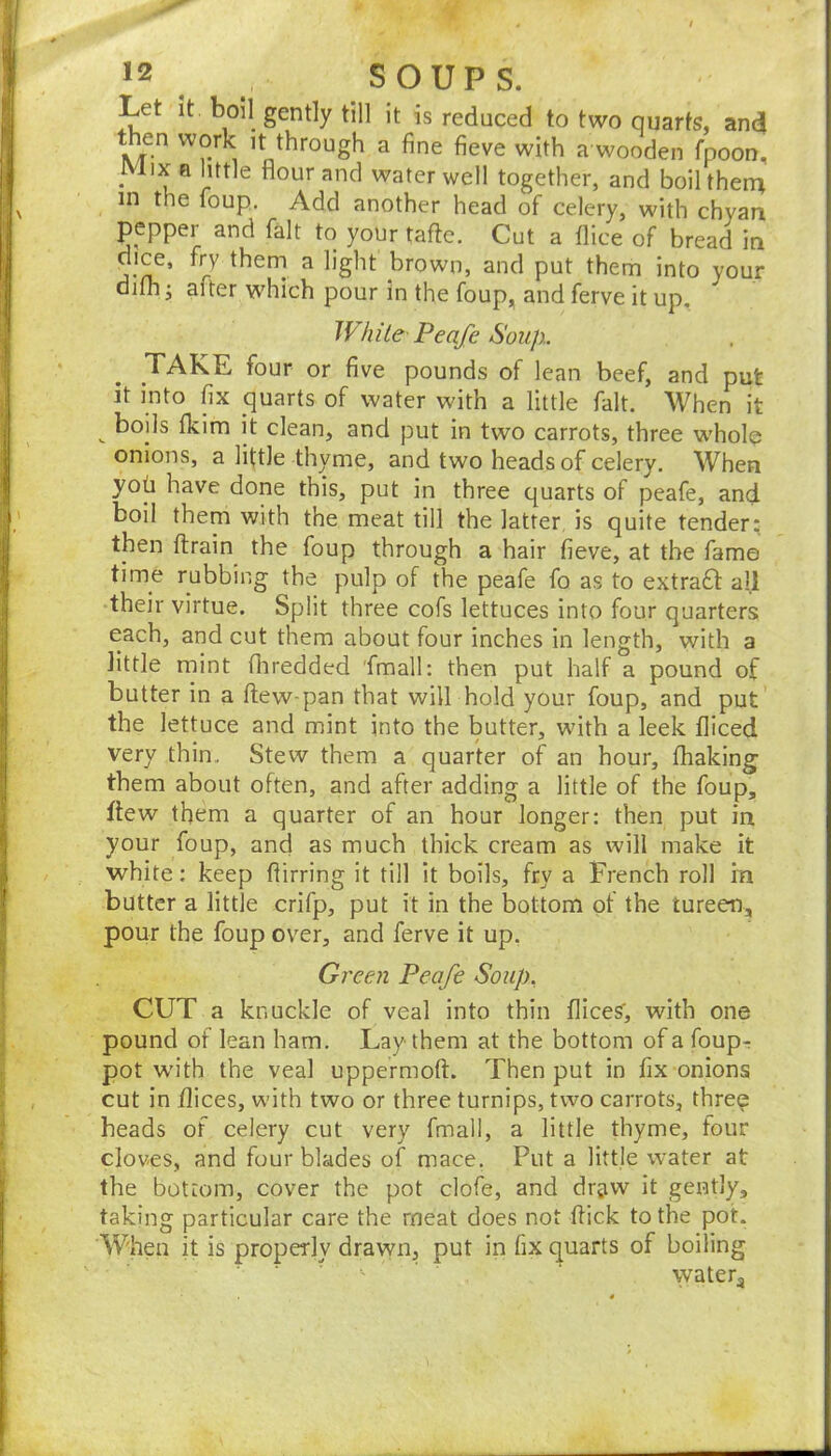 Let it. boil gently till it is reduced to two quarts, and then work it through a fine fieve with a wooden fnoon. Mix a little flour and water well together, and boilthen^ in the foup. Add another head of celery, with chyan pepper and fait to your tafte. Cut a flice of bread in dice, fry therri a light brown, and put them into your difli • after which pour in the foup, and ferve it up. While Peafe Soup.. TAKE four or five pounds of lean beef, and put it into fix quarts of water with a little fait. When it ^ boils fkim it clean, and put in two carrots, three whole onions, a little thyme, and two heads of celery. When yob have done this, put in three quarts of peafe, and boil them with the meat till the latter, is quite tender; then (train the foup through a hair fieve, at the fame time rubbing the pulp of the peafe fo as to extract all their virtue. Split three cofs lettuces into four quarters each, and cut them about four inches in length, with a little mint fliredded fmall: then put half a pound of butter in a (lew-pan that will hold your foup, and put the lettuce and mint into the butter, wdth a leek diced very thin. Stew them a quarter of an hour, fhaking them about often, and after adding a little of the foup, flew them a quarter of an hour longer: then put in your foup, and as much thick cream as will make it white: keep (lirring it till it boils, fry a French roll in butter a little crifp, put it in the bottom of the tureen, pour the foup over, and ferve it up, Green Peafe Soup. CUT a knuckle of veal into thin dices', with one pound of lean ham. Lay them at the bottom of a foup^ pot wuth the veal uppermoft. Then put in fix onions cut in dices, with two or three turnips, two carrots, three heads of celery cut very fmall, a little thyme, four cloves, and four blades of mace. Put a little water at the bottom, cover the pot clofe, and drjiw it gently, taking particular care the meat does not (lick to the pot. When it is properly drawn, put in fix quarts of boiling ' ’ ■ watery