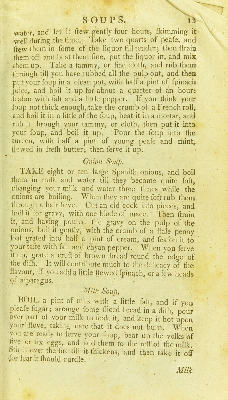 water, and let It flew gently four hours, flvimming it well during the time. Take two quarts of peafe, and ftew them in fome of the liquor till tender; then ftraia them off and beat them fine, put the liquor in, and miic them up. Take a tammy, or fine cloth, and rub them through till you have rubbed all the pulp out, and then put your foup in a clean pot, with half a pint of fpinach juice, and boil it up for about a quarter of an hour: fepfon with fait and a little pepper. If, you think your foup not thick enough, take the crumb of a French roll, and boil it in a little of the foup, beat it in a mortar, and rub it through your tammy, or cloth, then put it into your foup, and boil it up, Pour the foup into the tureen, with half a pint of young peafe and mint. Ifewed in frefh butter; then ferve it up. Onion Soup. TAKE eight or ten large Spanifh onions, and boil them in milk and water till they become quite foft, changing your milk and water three times while the onions are boiling. When they are quite foft rub them through a hair fieve. Cut an old cock into pieces, and boil it for gravy, with one blade of rqace. Then flrain it, and haying poured the gravy on the pulp of the onions, boil it gently, with the crumb of a ftale penny loaf grated into half a pint of cream, ajid feafon it to ' your tafte with fait and chyan pepper. When you ferve it up, grate a crufi of brown bread round the edge of the difli. It will contribute much to the delicacy c^' the flavour, if you add a little ftewed fpinach, or a few heads of afparagus. Jllilk Soup., BOIL a pint of milk with a little fait, and if you pleafe fugar; arrange fome fliced bread in a difli, pour over part of your milk to foak it, and keep it hot upon your flove, taking care that it does not burn. When •vou are ready to ferve your foup, beat up the yolks of five or fix eggs, and add them to the reft of the milk. Stir It over the fire till it thickens, and then take it off •for fear it fhpuld curdle. t Milk