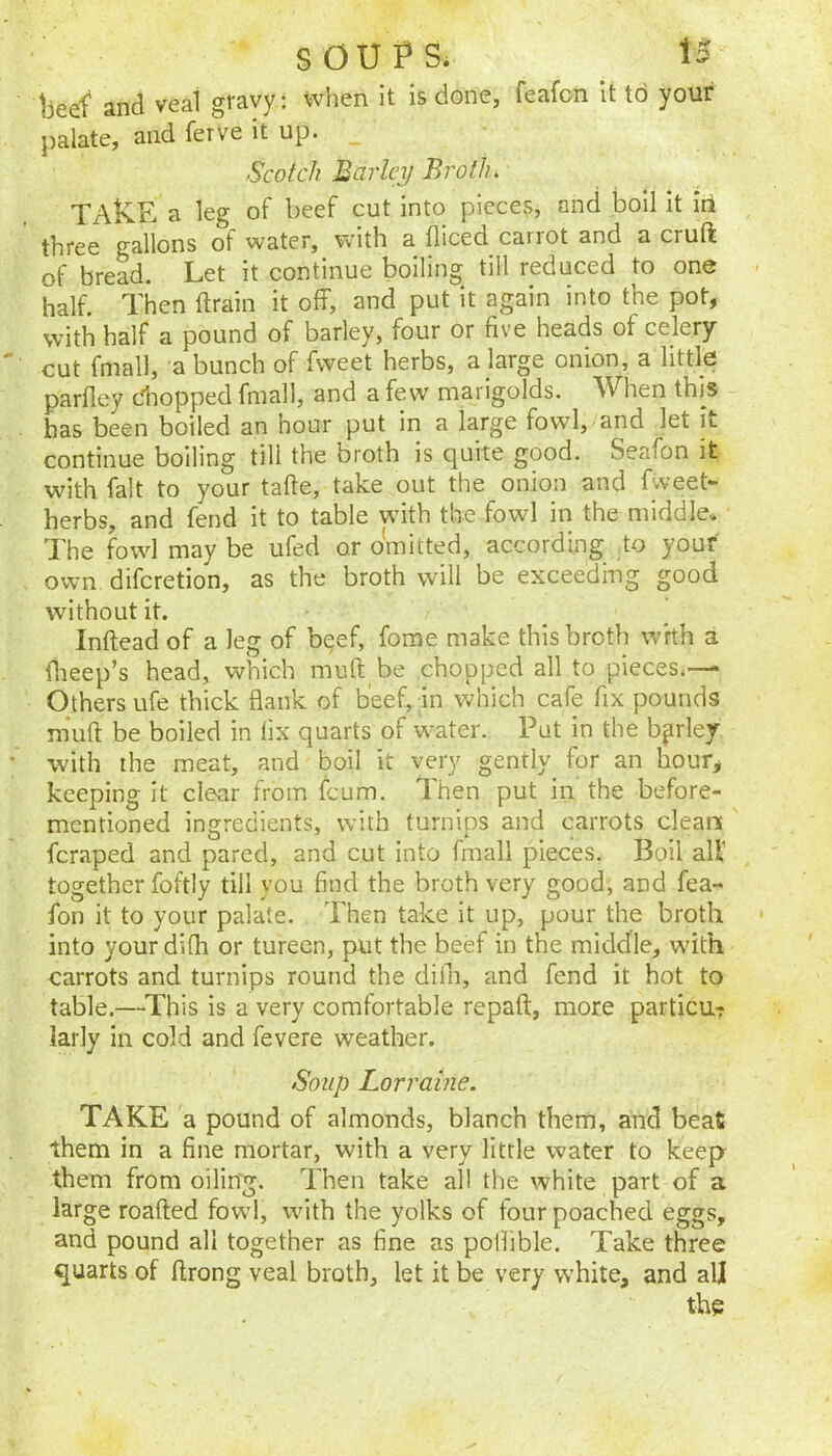 beef and veal gravy: when it is done, feafon It to your palate, and ferve it up. Scotch Barley Broth. TAkE a leg of beef cut into pieces, and boil it in three gallons of water, with a fliced carrot and a cruft of bread. Let it continue boiling till reduced to one half. Then ftrain it off, and put it again into the pot, with half a pound of barley, four or five heads of celery cut fmall, a bunch of fvveet herbs, a large onion, a little parfley dropped fmall, and a few marigolds. When this has been boiled an hour put in a large fowl, and let it continue boiling till the broth is quite good. Seafon it with fait to your tafte, take out the onion and Eveet- herbs, and fend it to table wfith the fowl in the middle. The fowd may be ufed or omitted, according to your own diferetion, as the broth will be exceeding good without it. ^ Inftead of a leg of b^ef, fome make this broth whh a flieep’s head, which muft be chopped all to pieces.— Others ufe thick flank of beef, in which cafe fix pounds m‘uft be boiled in fix quarts of water. Put in the barley with the meat, and boil it very gently for an hour, keeping it clear from feum. Then put in the before- mentioned ingredients, with turnips and carrots clean feraped and pared, and cut into fmall pieces. Boil alt together foftly till you find the broth very good, and fea- fon it to your palate. Then take it up, pour the broth into your difh or tureen, put the beef in the middle, wfith carrots and turnips round the diili, and fend it hot to table.—^This is a very comfortable repaft, more particur larly in cold and fevere weather. Soup Lorraine. TAKE a pound of almonds, blanch them, and beat them in a fine mortar, with a very little water to keep them from oiling. Then take all the white part of a large roafted fowl, with the yolks of four poached eggs, and pound all together as fine as pollible. Take three quarts of ftrong veal broth, let it be very white, and all the