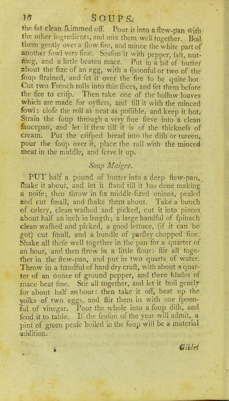 the fat clean ITcimmed off. Pour it into a flevv-pan V,rlth the other ingredients, and mix them well together. Boil them gently over a flow fire, and mince the white part of another fowl very fine. Seafon it with pepper, fait, nut- fneg, and a little beaten mace. Put ip a bit of butter about the fize of an egg, with a fpoonful or two of the foup ftrained, and fet it over, the fire to be quite hot. Cut two French rolls into thin flices, and fet them before the fire to crifp. Then take one of the hollow loaves ■which are made for oyftcrs, and fill it with the minced fowl: clofe the roll as neat as poffible, and keep it hot. Strain the foup through a very fine fieve into a clean faucepan, and let it ftew till it is of the thicknefs of cream. Put the crifped bread into the difli or tureen, pour the foup over it, place the roll with the minced meat in the middle, and ferve it up. Soup Maigre. PtJT half a pound of butter into a deep fiew-parij fliake it about, and let it fiand till it has done making noife; then throw in fix middle-fized onions, pealed and cut fmall, and fliake them about. Take a bunch of celery, clean wafhed and picked, cut it into pieces about half an inch in length; a large handful of fpinach clean wafhed and picked, a good lettuce, (if it can be ^ot) cut fmall, and a bundle of parfley chopped fine. Shake all thefe well together in the pan for a quarter of an hour, and then ftrew in a little flour; ftir all toge- ther in the ftew-pan, and put in two quarts of water. Throw in a handful of hard dry cruft, with about a quar- ter of an dunce of ground pepper, and three blades of mace beat fine. Stir all together, and let it boil gently for about half an hour; then take it off, beat up the yolks of two eggs, and ftir them in with one fpoon- ful of vinegar. Pour the whole into a foup dilh, and fend it to table. If the feafon of the year will admit,^ a pint of green peafe boiled in the foup will be a material addition. S Giblei