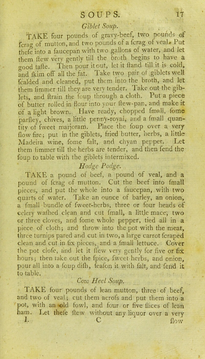 Gib let Soup. take four pounds of gravy-beef, two pounds of fcrag of mutton, and two pounds of a fcrag of veaU Put thefe into a faucepan with two gallons of water, and Jet them flew very gently till the broth begins to have a cTood tafte. Then pour it out, let it ftand till it is cold, and Jkim off all the fat. Take two pair of giblets well fcalded and cleaned, put them into the broth, and let them fimmer till they are very tender. Take out the gib- lets, and ftrain the foup through a cloth. Put a piece of butter rolled in flour into your ffew-pan, and make it of alight brown. Have ready, chopped fmall, fome parfley, chives, a little penny-royal, and a fmall quan^ tity of fweet marjoram. Place the foup over a very flow fire; put in the giblets, fried butter, herbs, a little Madeira wine, fome fait, and chyan pepper. Let them fimmer till the herbs are tender, and then fend the foup to table with the giblets intermixed. Hodge Podge. TAKE a pound of beef, a pound of veal, and a pound of fcrag of mutton. Cut the beef into fmall pieces, and put the whole into a faucepan, with two quarts of water. T^ike an ounce of barley, an onion, a fmall-bundle of fweet-herbs, three or four heads of celery waflied clean and cut fmall, a littje mace, two or three cloves, and fome whole pepper, tied all in a piece of cloth; and throw into the pot with the meat, three turnips pared and cut in two, a large carrot fcraped clean and cut in fix pieces,^ and a fmall lettuce. Cover the pot clofe, and let it flew very gently for five or fix hours; then take out the fpice,, fw^eet herbs, and onion, pour all into a foup difli, feafon it with fait, and fend it to table. Cow Heel Soup. TAKE four pounds of lean mutton, three of beef, and two of veal; cut them acrofs and put them into a pot, with an >-old fowl, and four or five flices of lean ham. Let thefe flew without any liquor over a very I. C flow'