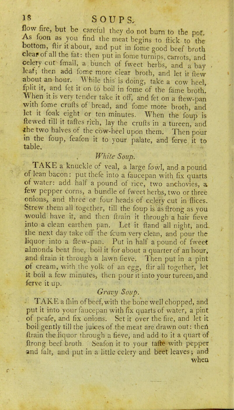 flow fire, but be careful they do not burn to the pof. As loon as you find the meat begins to ftick to the bottom, fiir it about, and put in fome good beef broth deaf of all the fat: then put in fome turnips, carrots and celery cut fmall, a bunch of fweet herbs, and a bay • leaf; then add fome more clear broth, and let it flew about an hour. hile this is doing, take a cow heel, fplit it, and fet it on to boil in fome of the fame broth. When it is very tender take it off, and fet on a ftew-pan with fome crufts of bread, and fome more broth, and let it foak eight or ten minutes. When the foup is ftewed till it taftes rich, lay the crufts in a tureen, and 4he two halves of the cow-heel upon them. Then pour in the foup, feafon it to your palate, and ferve it to table. . White Soup. TAKE a knuckle of veal, a large fowl, and a pourid of lean bacon: put thefe into a faucepan with fix quarts of water: add half a pound ot rice, two anchovies, a few pepper corns, a bundle of fweet herbs, two or three onions, and three or four heads of celery cut in flices. Strew them all together, till the foup is asftrong as you would have it, and then ftrain it through a hair fieve into a clean earthen pan. Let it ftand all night, and the next day take off the fcum very clean, and pour the liquor into a ftew-pan. Put in half a pound of fweet almonds beat fine, boil it for about a quarter of an hour, and ftrain it through a lawn fieve. Then put in a pint of cream, with the yolk, ol an egg, ftir all together, let it boil a few minutes, then pour it into your tureen, and ferve it up. Gravy Soup. TAKE a fliin of beef, with the bone well chopped, and put it into your faucepan with fix quarts of water, a pint of peafe, and fix onions. Set it over the fire, and let it boil gently till the juices of the meat are drawn out: theh ftrain the liquor through a fieve, and add to it a quart of ftrong beef broth Seafon it to your tafte with pepper and fait, and put in a little celery and beet leaves; and when