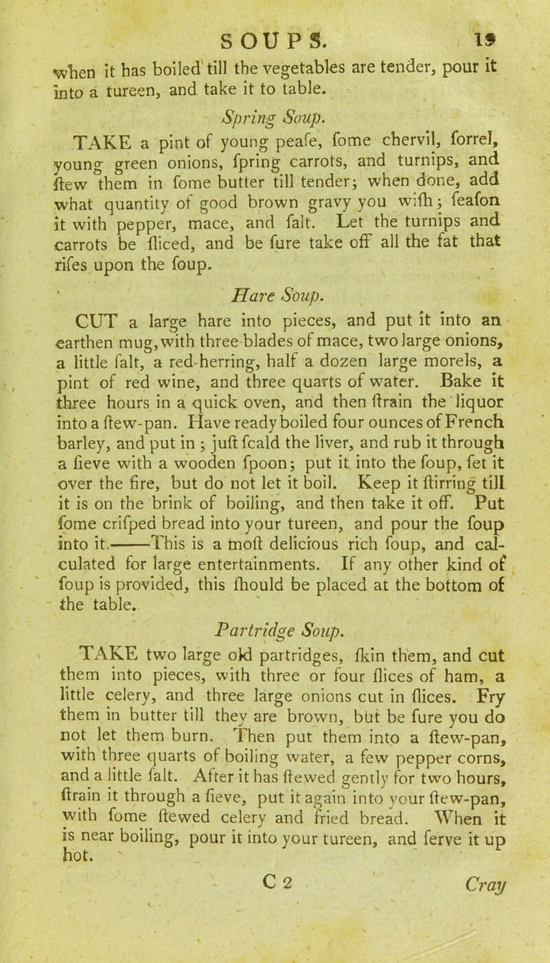 nvlien It has boiled'till the vegetables are tender, pour it into a tureen, and take it to table. Sprijig Soup. TAKE a pint of young peafe, fome chervil, forrel, young green onions, fpring carrots, and turnips, and. ftew them in fome butter till tender; when done, add what quantity of good brown gravy you with; feafon it with pepper, mace, and fait. Let the turnips and carrots be diced, and be fure take off all the fat that rifes upon the foup. Hare Soup. CUT a large hare into pieces, and put it into an earthen mug, with three blades of mace, two large onions, a little fait, a red-herring, half a dozen large morels, a pint of red wine, and three quarts of water. Bake it three hours in a quick oven, and then drain the liquor into a ftew-pan. Have ready boiled four ounces of French barley, and put in ; juft fcald the liver, and rub it through a fieve with a wooden fpoon; put it into the foup, fet it over the fire, but do not let it boil. Keep it ftirring till it is on the brink of boiling, and then take it off. Put fome crifped bread into your tureen, and pour the foup into it. This is a moft delicious rich foup, and cal- culated for large entertainments. If any other kind of foup is provided, this fliould be placed at the bottom of “ the table. Partridge Soup. TAKE two large oki partridges, fkin them, and cut them into pieces, with three or four flices of ham, a little celery, and three large onions cut in flices. Fry them in butter till they are brown, but be fure you do not let them burn. Then put them into a ftew-pan, with three quarts of boiling water, a few pepper corns, and a little fait. After it has ftewed gently for two hours, drain it through a fieve, put it again into your ftew-pan, with fome ftewed celery and fried bread. When it is near boiling, pour it into your tureen, and ferve it up C2 Ci'ay