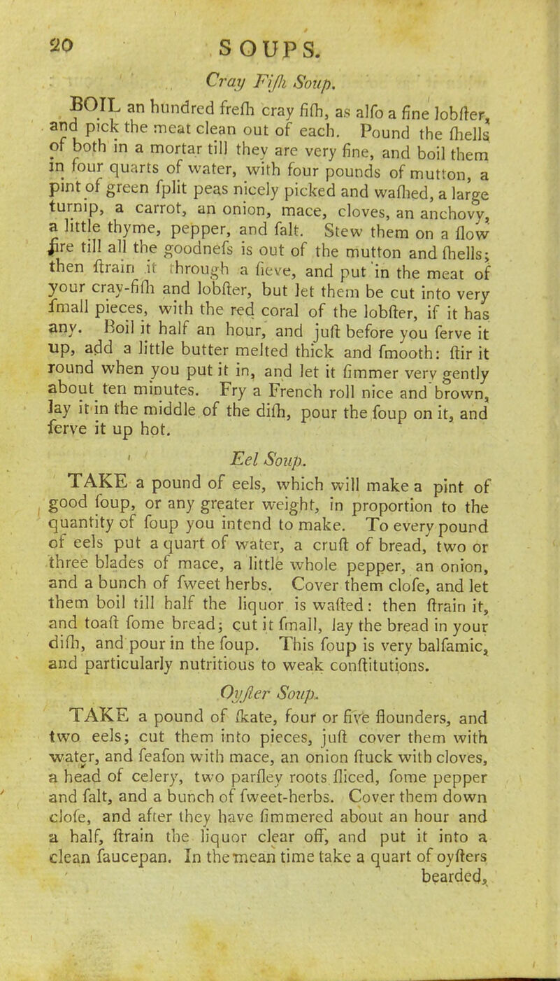 Cray Fifh Soup. boil an hundred frefli Cray fi(h. as alfo a fine lobller, and pick the meat clean out of each. Pound the fliells of both in a mortar til) they are very fine, and boil them in four quarts of water, with four pounds of mutton, a pint of green fplit peas nicely picked and waflied, a large turnip, a carrot, an onion, mace, cloves, an anchovy, a little thyme, pepper, and fait. Stew them on a flow Jfire till all the goodnefs is out of the mutton and fliells; then flrain it through a fieve, and put in the meat of your cray-fifli and lobfter, but let them be cut into very fmall pieces, with the red coral of the lobfter, if it has any. Boil it half an hour, and juft before you ferve it up, atld a little butter melted thick and fmooth: ftir it round when you put it in, and let it fimmer very gently about^ ten minutes. Fry a French roll nice and brown, lay it in the middle of the difli, pour the foup on it, and ferve it up hot. ' Eel Soup. TAKE a pound of eels, which will make a pint of good foup, or any greater weight, in proportion to the quantity of foup you intend to make. To every pound of eels put a quart of water, a cruft of bread, two or three blades of mace, a little whole pepper, an onion, and a bunch of fweet herbs. Cover them clofe, and let them boil till half the liquor is wafted: then ftrain it, and toaft fome bread; cut it final). Jay the bread in your difli, and pour in the foup. This foup is very balfamic, and particularly nutritious to weak conftitutions. Oyjier Soup. TAKE a pound of flcate, four or fiye flounders, and tvvo eels; cut them into pieces, juft cover them with water, and feafon with mace, an onion ftuck with cloves, a head of celery, two parfley roots fliced, fome pepper and fait, and a bunch of fweet-herbs. Cover them down clofe, and after they have fimmered about an hour and a half, ftrain the liquor clear off, and put it into a clean faucepan. In thetnean time take a quart of oyfters ' bearded,.