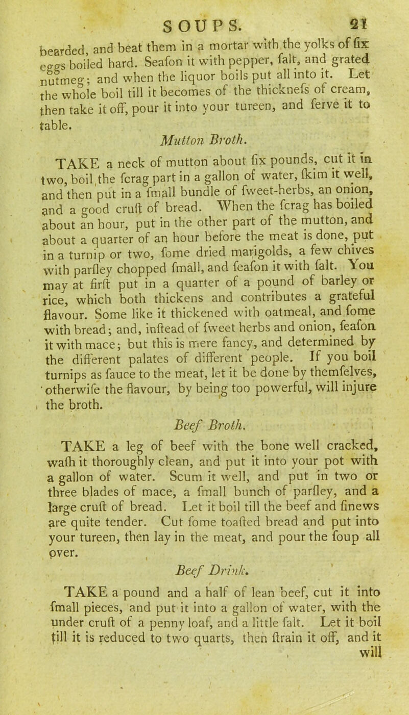 bearded, and beat them in a mortar with the yolks of fix boiled hard. Seafon it with pepper, fait, and grated nutmeo'; and when the liquor boils put all into it. Let the whole boil till it becomes of the thicknefs of cream, then take it off, pour it into your tureen, and ferve it to table. Mutton Broth. TAKE a neck of mutton about fix pounds, cut it m two, boil,the fcrag part in a gallon of water, fkim it well, and then put in a fmall bundle of fweet-herbs, an onion, and a good crud of bread. When the fcrag has boiled about an hour, put in the other part of the mutton, and about a quarter of an hour before the meat is done, put in a turnip or two, feme dried marigolds, a few chives vvith parfley chopped fmall, and feafon it with fait. \ou may at firft put in a quarter of a pound of barley or rice, which both thickens and contributes a grateful flavour. Some like it thickened with oatmeal, and fome with bread; and, inftead of fweet herbs and onion, feafon it with mace; but this is mere fancy, and determined by the different palates of different people. If you boil turnips as fauce to the meat, let it be done by themfelyes, •otherwife the flavour, by being too powerful, will injure . the broth. Beef Broth. TAKE a leg of beef with the bone well cracked, wafh it thoroughly clean, and put it into your pot with a gallon of water. Scum it well, and put in two or three blades of mace, a fmall bunch of parfley, and a large cruft of bread. Let it boil till the beef and finews are quite tender. Cut fome toafted bread and put into your tureen, then lay in the meat, and pour the foup all over. Beef Drink, TAKE a pound and a half of lean beef, cut it into fmall pieces, and put it into a gallon of water, with the under cruft of a penny loaf, and a little fait. Let it boil fill it is reduced to two quarts, then ftrain it off, and it will