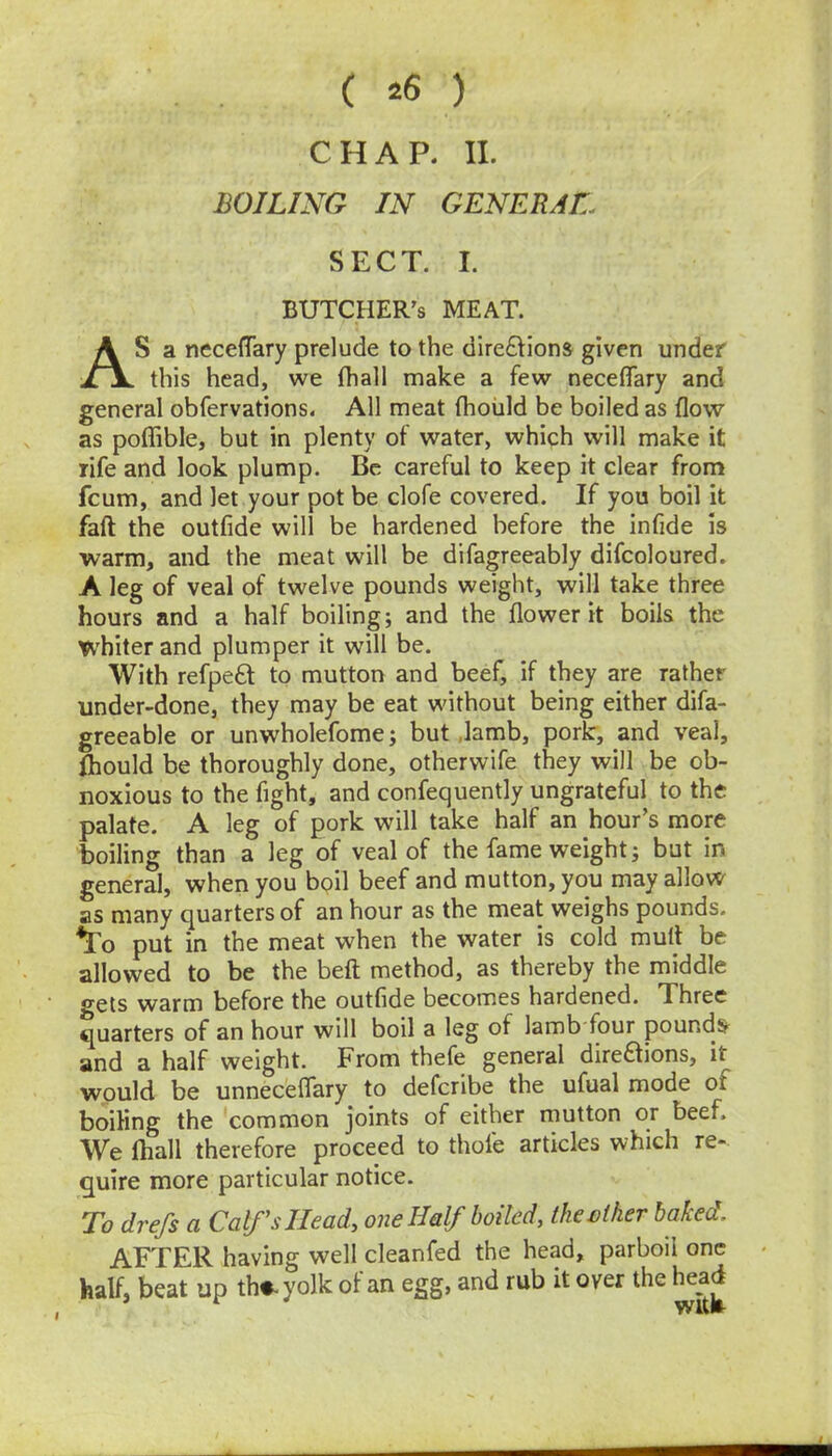 ( ^6 ) CHAP. II. BOILING IN GENERAL. SECT. I. BUTCHER'S MEAT. AS a neceflTary prelude to the dire£lions given under this head, we fhall make a few neceflTary and general obfervations. All meat fhould be boiled as flow as poflible, but in plenty of water, which will make it rife and look plump. Be careful to keep it clear from feum, and let your pot be clofe covered. If you boil it faft the outfide will be hardened before the infide is warm, and the meat will be difagreeably difcoloured. A leg of veal of twelve pounds weight, will take three hours and a half boiling; and the flower it boils the tv'hiter and plumper it will be. With refpe6t to mutton and beef, if they are rather under-done, they may be eat without being either difa- greeable or unwholefome; but Jamb, pork, and veal, fhould be thoroughly done, otherwife they will be ob- noxious to the fight, and confequently ungrateful to the palate. A leg of pork will take half an hour’s more boiling than a leg of veal of the fame weight; but in general, when you bpil beef and mutton, you may allow as many quarters of an hour as the meat weighs pounds, ^o put in the meat when the water is cold mull be allowed to be the beft method, as thereby the middle gets warm before the outfide becomes hardened. Three quarters of an hour will boil a leg of lamb four pounds and a half weight. From thefe general direftions, it would be unneceflfary to deferibe the ufual mode of boiling the common joints of either mutton or beef. We fhall therefore proceed to thofe articles which re- quire more particular notice. To drefs a Calf’s Heady one Half boiled, theeiker baked, AFTER having well cleanfed the head, parboil one half, beat up th«-yolk of an egg, and rub it over the head I