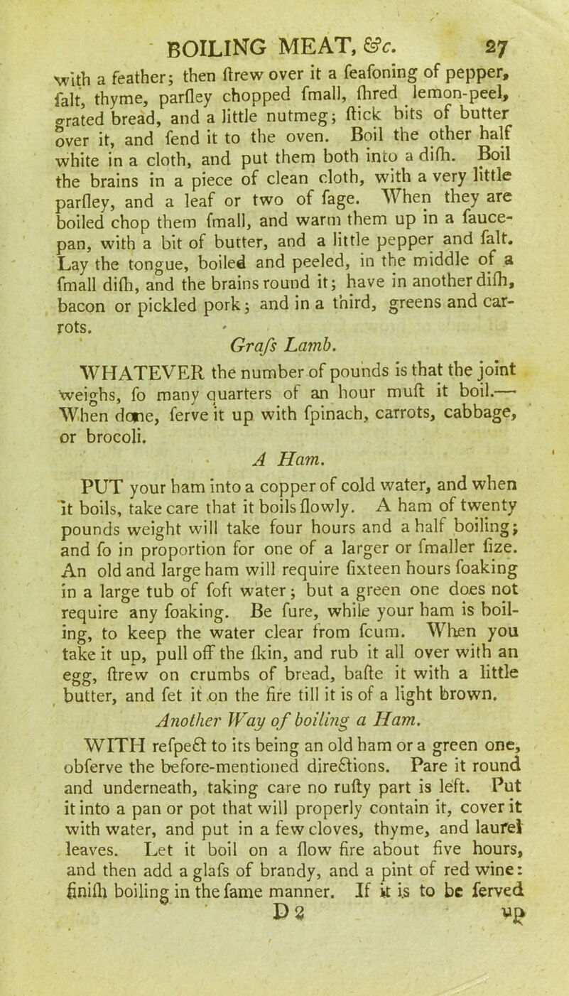 with a feather; then ftrew over it a feafoning of pepper, fait, thyme, parfley chopped fmall, flired ^ lemon-peel, o-rated bread, and a little nutmeg; ftick bits of butter over it, and fend it to the oven. Boil the other half white in a cloth, and put them both into a difh. Boil the brains in a piece of clean cloth, with a very little parfley, and a leaf or two of fage. When they are boiled chop them fmall, and warm them up in a fauce- pan, with a bit of butter, and a little pepper and fait. Lay the tongue, boiled and peeled, in the middle of a fmall difh, and the brains round it; have in another difh, bacon or pickled pork; and in a third, greens and car- rots. Grafs Lamb. WHATEVER the number of pounds is that the joint Weighs, fo many quarters of an hour mufl; it boil.— When done, ferve it up with fpinach, carrots, cabbage, or brocoli. A Ham. PUT your ham into a copper of cold water, and when it boils, take care that it boils flowly. A ham of twenty pounds weight will take four hours and a half boiling; and fo in proportion for one of a larger or fmaller fize. An old and large ham will require fixteen hours foaking in a large tub of foft water; but a green one does not require any foaking. Be fure, while your ham is boil- ing, to keep the water clear from fcum. When you take it up, pull off the fkin, and rub it all over with an egg, ftrew on crumbs of bread, bafte it with a little butter, and fet if on the fire till it is of a light brown. Another Way of boiling a Ham, WITH refpefl: to its being an old ham or a green one, obferve the before-mentioned directions. Pare it round and underneath, taking care no rufty part is left. Put it into a pan or pot that will properly contain it, cover it with water, and put in a few cloves, thyme, and laurel leaves. Let it boil on a flow fire about five hours, and then add a glafs of brandy, and a pint of red wine: finifli boiling in the fame manner. If it i.s to be ferved