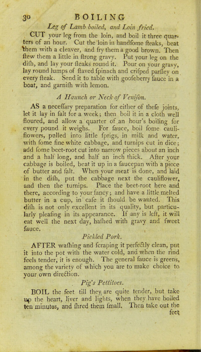 Leg of Lamb boilef and Loin fried. , CUT your leg from the loin, and boil it three quar- ters of an hour. Cut the loin in handfome fteaks, beat \hem with a cleaver, and fry them a good brown. Then ftew them a little in ftrong gravy. Put your leg on the difli, and lay your fleaks round it. Pour on your gravy, lay round lumps of (laved fpinach and crifped parfley on every (leak. Send it to table with goofeberry fauce in a boat, and garnifh with lemon. A Haunch or Neck of Venifon. AS a necelTary preparation for either of thefe joints, let it lay in fait for a week; then boil it in a cloth well floured, and allow a quarter of an hour’s boiling for every pound it weighs. For fauce, boil fome cauli- flowers, pulled into little fprigs, in milk and water, wnth fome fine white cabbage, and turnips cut in dice; add fome beet-root cut into narrow pieces about an inch and a half long, and half an inch thick. After your cabbage is boiled, beat it up in a faucepan with a piece of butter and fait. When your meat is done, and laid in the di(h, put the cabbage next the cauliflower, and then the turnips. Place the beet-root here and there, according to your fancy; and have a little melted butter in a cup, in' cafe it (hould be wanted. This difli is not only excellent in its quality, but particu- larly pleafing in its appearance. If any is left, it will eat well the next day, haflied with gravy and fweet fauce. , Pickled Pork. AFTER wafhing and fcraping it perfectly clean, put it into the pot with the water cold, and when the rind feels tender, it is enough. The general fauce is greens, among the variety of which you are to make choice to your own dire£lion. Pig's Pettitoes. BOIL the feet till they are quite tender, but take the heart, liver and lights, when they have boiled t€n minutes, and flired them Imall. Then take out the feet;