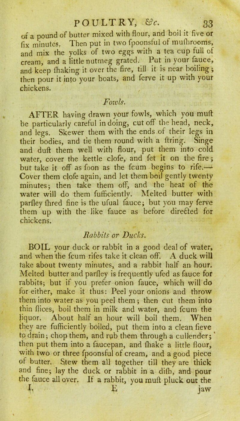 of a pound of butter mixed with flour, and boil it five or fix minutes, Then put in two fpoonsful of muflirooms, and mix the yolks of two eg^s with a tea cup full of cream, and a little nutmeg grated. Put in your fauce, and keep (baking it over the fire, till it is near boiling; then pour it into your boats, and ferve it up with your chickens. Fowls. AFTER having drawn your fowls, which you mud be particularly careful in doing, cut off the head, neck, and legs. Skewer them with the ends of their legs in their bodies, and tie them round with a firing. Singe and duff them well with flour, put them into cold water, cover the kettle clofe, and fet it on the fire; but take it off as foon as the fcum begins to rife.— Cover them clofe again, and let them boil gently twenty minutes; then take them off, and the heat of the water will do them fufficiently. Melted butter with parfley flired fine is the ufual fauce; but you may ferve them up with the like fauce as before directed for chickens. Rabbits or Ducks. BOIL your duck or rabbit in a good deal of water, and when the fcum rifes take it clean off. A duck will take about twenty minutes, and a rabbit half an hour. Melted butter and parfley is frequently ufed as fauce for rabbits; but if you prefer onion fauce, which will do for either, make it thus: Peel your onions and throw them into water as you peel them; then cut them into thin flices, boil them in milk and water, and fcum the liquor. About half an hour will boil them. When they are fufficiently boiled, put them into a clean fieve to drain; chop them, and rub them through a cullender; * then put them into a faucepan, and (liake a little flour, with two or three fpoonsful of cream, and a good piece of butter. Stew them all together till they are thick and fine; lay the duck or rabbit in a difh, and pour the fauce all over. If a rabbit, you mull pluck out the L L jaw