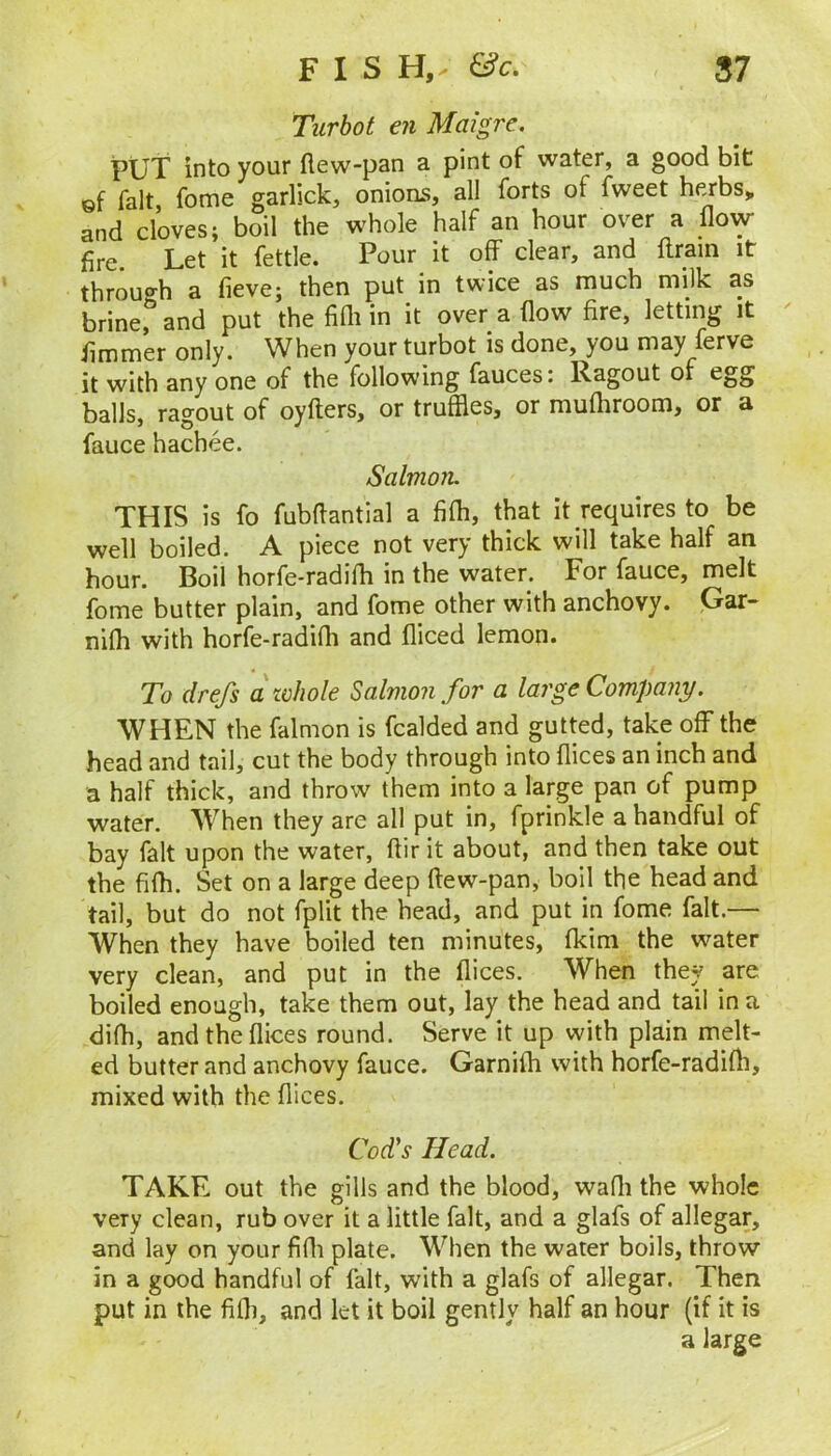 Turbot en Maigre, PUT into your flew-pan a pint of water, a good bit gf fait fome garlick, onions, all forts of fweet herbs> and cloves; boil the whole half an hour over a flow- fire. Let it fettle. Pour it off clear, and ftrain it through a fieve; then put in twice as much milk as brine, and put the fifli in it over a flow fire, letting it ^ fimmer only. When your turbot is done, you may ferve it with any one of the following fauces: Ragout of egg balls, ragout of oyfters, or truffles, or mufliroom, or a fauce hachee. Salvion. THIS is fo fubflantial a fifli, that it requires to be well boiled. A piece not very thick will take half an hour. Boil horfe-radifli in the water. For fauce, melt fome butter plain, and fome other with anchovy. Gar- nifli with horfe-radifli and fliced lemon. To drefs awJiole Salmon for a large Company. WHEN the falmon is fcalded and gutted, take off the head and tail, cut the body through into flices an inch and a half thick, and throw them into a large pan of pump water. When they are all put in, fprinkle a handful of bay fait upon the water, ftir it about, and then take out the fifli. Set on a large deep ftew-pan, boil the head and tail, but do not fplit the head, and put in fome fait.— When they have boiled ten minutes, fkim the water very clean, and put in the flices. When they are boiled enough, take them out, lay the head and tail in a difh, and the flices round. Serve it up with plain melt- ed butter and anchovy fauce. Garnifh with horfe-radifli, mixed with the flices. Cod's Head. TAKE out the gills and the blood, wafli the whole very clean, rub over it a little fait, and a glafs of allegar, and lay on your fifli plate. When the water boils, throw in a good handful of fait, with a glafs of allegar. Then put in the fifli, and let it boil gently half an hour (if it is a large