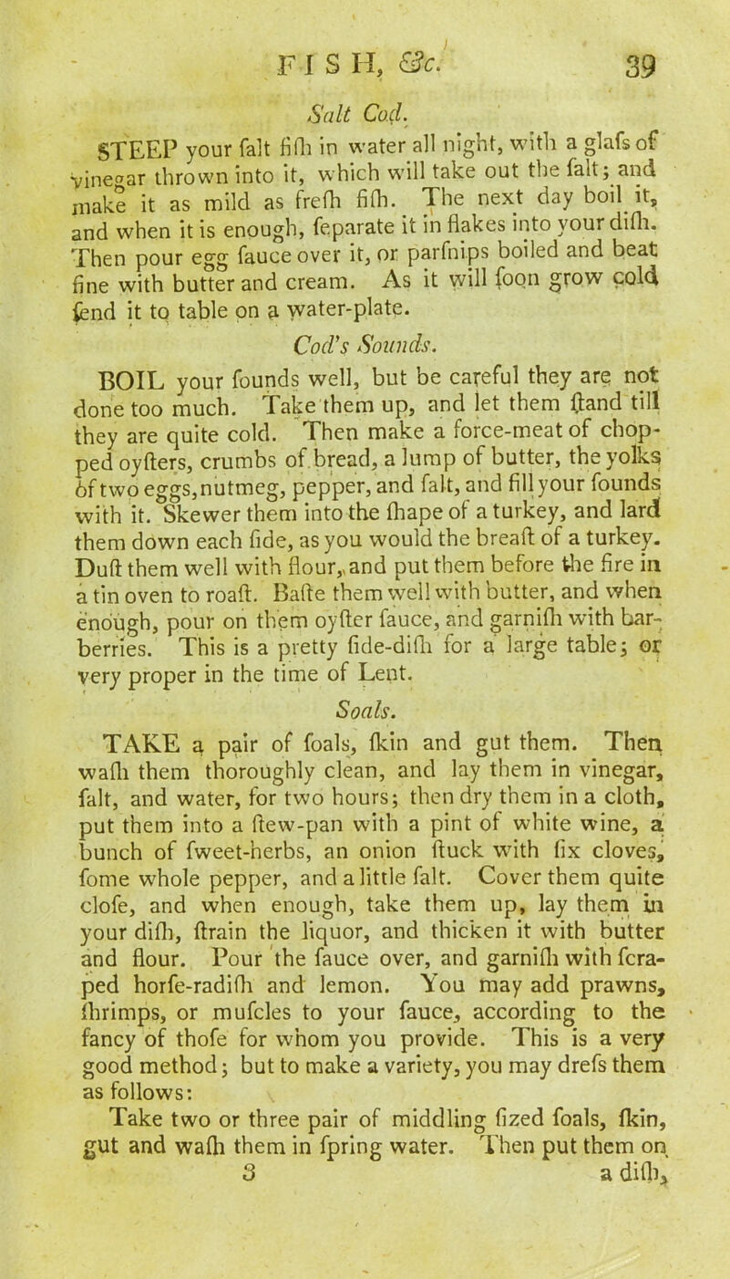 Salt Cod. STEEP your fait fiQi in water all night, with a glafsof Vinegar thrown into it, which will take out the fait; and inak? it as mild as freth filh.^ The next day boil it, and when it is enough, feparate it in flakes into yourdifli. Then pour egg fauceover it, or parfnips boiled and beat fine with butter and cream. As it will foon grow cold fcnd it to table on ^ water-plate. Cod's Sounds. BOIL your founds well, but be careful they are not done too much. Take them up, and let them (land till they are quite cold. Then make a force-meat of chop- ped oyfters, crumbs of bread, a lump of butter, the yolkg 6f two eggs,nutmeg, pepper, and fait, and fill your founds with it. Skewer them into the fhape of a turkey, and lardl them down each fide, as you would the bread; of a turkey. Duft them well with flour,,and put them before tlie fire in a tin oven to road. Bade them well with butter, and when enough, pour on them oydcr fauce, and garnifli with bar- berries. This is a pretty fide-didi for a large table; or very proper in the time of Lent. Soals. TAKE 3, pair of foals, fkin and gut them. Then wadi them thoroughly clean, and lay them in vinegar, fait, and water, for two hours; then dry them in a cloth, put them into a dew-pan with a pint of white wine, a bunch of fweet-herbs, an onion duck with fix cloves, fome whole pepper, and a little fait. Cover them quite clofe, and when enough, take them up, lay them in your didi, drain the liquor, and thicken it with butter and flour. Pour the fauce over, and garnifli with fcra- ped horfe-radifli and lemon. You may add prawns, flirimps, or mufcles to your fauce, according to the fancy of thofe for whom you provide. This is a very good method; but to make a variety, you may drefs them as follows: Take two or three pair of middling fized foals, fkin, gut and wafh them in fpring water. Then put them on 3 a difli.