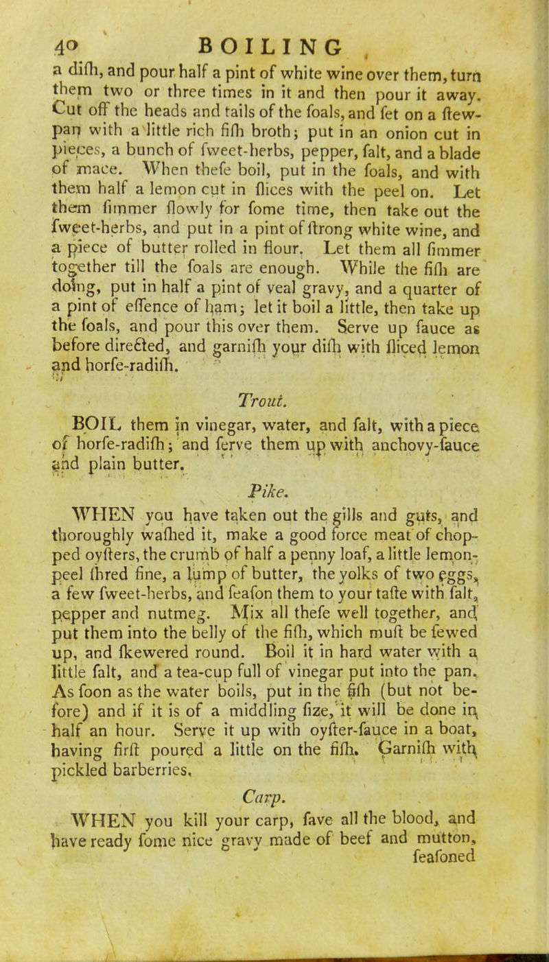 a difli, and pour half a pint of white wine over them, turn them two or three times in it and then pour it away. Cut off the heads and tails of the foals, and fet on a ftew- pap with a little rich fifli broth; put in an onion cut in pieces, a bunch of fweet-herbs, pepper, fait, and a blade of mace. When thefe boil, put in the foals, and with them half a lemon cut in dices with the peel on. Let them fimmer flowly for fome time, then take out the fweet-herbs, and put in a pint of ftrong white wine, and a piece of butter rolled in flour. Let them all fimmer together till the foals are enough. While the fifli are doing, put in half a pint of veal gravy, and a quarter of a pint of eflence of ham; let it boil a little, then take up the foals, and pour this over them. Serve up fauce as before dire6ted, and garnifli yopr difh with diced lemon and horfe-radifh. i.-; Trout. BOIL them in vinegar, water, and fait, with a piece of horfe-radifh; and ferve them up with anchovy-fauce ^ad plain butter. Pike. WHEN you have taken out the gills and guts, and thoroughly waflied it, make a good force meat of chop- ped oyfters, the crumb of half a penny loaf, a little lemon- peel Ihred fine, a lump of butter, the yolks of twoeggs,^ a few fweet-herbs, and feafon them to your tafte with fait;, pepper and nutmeg. Mix all thefe well together, and, put them into the belly of the fifli, which mud be fewed up, and fkewered round. Boil it in hard water v/ith u little fait, and a tea-cup full of vinegar put into the pan. As foon as the water boils, put in the fifh (but not be- fore) and if it is of a middling fize,'it will be done irij half an hour. Serve it up with oyfter-fauce in a boat, having firfl: poured a little on the fidi, Garnifli witl^ pickled barberries. Carp. WHEN you kill your carp, fave all the blood, and have ready fome nice gravy made of beef and mutton, feafoned