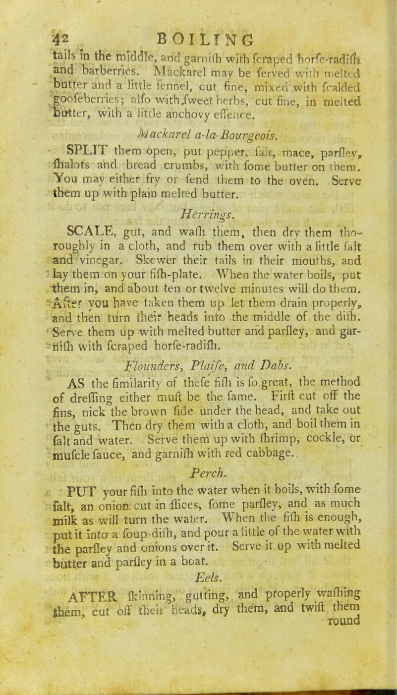 tails m the middle, and ganiilh wich fcraped hor^e-radilfi and barberries. Mackarel may be ferved with riieltcd blitter and a little fennel, cut fine, mixed .with fralded goofeberries; alfo with,fweet herbs, cut fine, in meited butter, with a little anchovy efienre. Mackarel a-la-Bourgeois. SPLIT them open, put pepf^er, fair, mace, parflev, flialots and bread crumbs, with fome butter on them. You may either fry or fend them to the oven. Serve them up with plain melted butter. Herrings. SCALE, gut, and wafli them, then dry them tho- roughly in a cloth, and rub them over with a little fait and vinegar. Skewer their tails in their mouths, and lay them on your fifh-plate.. When the water boils, put them in, and about ten or twelve minutes will do them. Aiver you have taken them up let them drain properly, and then turn their heads into the middle of the dilb. Serve them up with melted butter and parfley, and gar- - tiHh with feraped horfe-radifh. ^Flounders, Plaife, and Dabs. AS the fimllarity of thefe fifli is fo great, the method of dreffing either muft be the fame. Firft cut off the fins, nick the brown fide under the head, and take out the guts. Then dry them with a cloth, and boil them in fait and water. Serve them up with fbrimp, cockle, or mufcle fauce, and garnifli with red cabbage. Perch. PUT your fifli into the water when it boils, with fome fait, an onion cut in ilices, fome parfley, and as much milk as will turn the water. When the fifli is enough, put it into- a foup-difli, and pour a little of the vyater with the parfley and onions over it. Serve it up with melted butter and parfley in a boat. Eels. AFTER fkinning, gutting, and properly waflilng them, cut off their heads, dry them, and twift them round