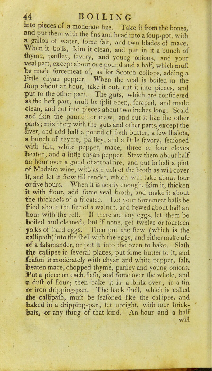 into pieces of a moderate lize. Take it from the bones, and put them with the fins and head into a foup-pot, with a gallon of water, fome fair, and two blades of mace. When it boils, fkim it clean, and put in it a bunch of thyme, parfley, favory, and young onions, and your veal part, except about or,e pound and a half, which muft Le made forcemeat of, as for Scotch collops, adding a little chyan pepper. When the veal is boiled in the Ibup about an hour, take it out, cut it into pieces, and put to the other part. The guts, which are confidered as the beft part, mufl: be fplit open,Tctaped, and made clean, and cut into pieces about two inches long. Scald and fkin the paunch or maw, and cut it like the other parts; mix them with the guts and other parts, except the liver, and add half a pound of Irefli butter, a few fhalots, a bunch of thyme, parfley, and a little favory, feafoned vrith fait, white pepper, mace, three or four cloves beaten, and a little chyan pepper. Stew them about half an hour over a good charcoal fire, and put in half a pint of Madeira wine, with as much of the broth as will cover 5t, and let it ftew till tender, which will take about four or five hours. When it is nearly enough, fkim it, thicken it with flour, add fome veal broth, and make it about the thicknefs of a fricafee. Let your forcemeat halls be fried about the fize of a walnut, and ftewed about half an hour with the reft. If there are any eggs, let them be boiled and cleaned ^ but if none, get twelve or fourteen yolks of bard eggs. Then put the ftew (which is the callipafli) into the fliell with the eggs, and either make ufe of a falamander, or put it into the oven to bake. Slafh the callipee in feveral places, put fome butter to it, and feafon it moderately with chyan and white pepper, fait, beaten mace, chopped thyme, parfley and young onions. Put a piece on each flafh, and fome over the whole, and ta duft of flour; then bake it in a brifk oven, in a tin or iron dripping-pan. The back fhell, which is called the callipafh, muft be feafoned like the callipee, and baked in a dripping-pan, fet upright, with four brick- ' bats, or any thing of that kind, An hour and a half will l