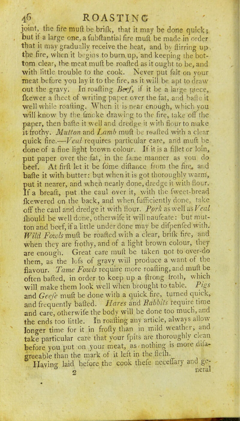 joint, the fire mufl be brifl\, that it may be done quick; but if a large one, a fubfiantial fire mufl; be made in order that it may gradually receive the heat, and by ftirring up the fire, when it b'-gins to burn, up, and keeping the bot- tom clear, the meat mufl; be roafted as it ought to be, and with little trouble to the cook. Never put fait on your meat before -you lay it to the fire, as it will be apt to draw out the gravy. In roafting 7i«/, if it be a large ftiece, fkewer a flieet of writing paper ove/ the fat, and bafte it well while roafling. When it is near enough, which you will know’ by the fmcke drawing to the fire, take off the paper, then bafle it well and dredge it with flour to make it frothy. Mutton and Lamb mufl be roafied with a clear quick fire.—Veal requires particular care, and mufl: Ire done of a fine light brown colour. It it is a fillet or loin, put paper over the fat, in the fame manner as you do beef. At firfl. let it be fdme diflance from the fire^ aijd bafte it with butter: but when it is got thoroughly warm, put it nearer, and w hen nearly done, dredge it with flour. If a breaft, put the caul over it, wdth the fweet-bread fkewered on the back, and when fufficiently done, take off the caul and dredge it with flour. Ppi'k as well as Veal Ibould be well done, otherwife it wdll naufeate: but mut- ton and beef, if a little under done may be difpenfed with. Wild Fozolsmu^ be roafted with a clear, brifk fire, and when they are frothy, and of a light browm colour, they are enough. Great care mufl; be taken pot to over*do them, as the lufs of gravy will produce a want of the flavour. Tame Fowls require more roafting, and muft be often bafted, in order to keep up a ftrong troth, which will make them look well when brought to table. Pi2,s and Geefe muft be done with a quick fire, turned quick, and frequently bafted. Hares Rabbits require time and care, otherwife the body w’ill be done too much, and the ends too little. In roafting any article, always allow longer time for it in frofty than in mild weathei, and take particular care that your fpits are thoroughly clean before you put on your meat, as ■ nothing is more difa- greeable than the mark of it left in the fleili. Having laid before the cook thefe neceffary and ge- gy I*16rdl