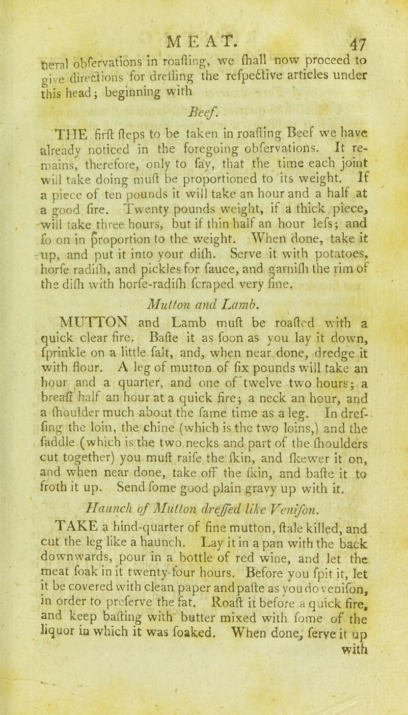 fterral obfervations in roafling, we flVall now proceed to give directions for drelling the refpedtive articles under this head; beginning with Beef. THE firft (leps to be taken in roading Beef we have already noticed in the foregoing obfervations. It re- mains, therefore, only to fay, that the time each joint will take doing muft be proportioned to its weight. If a piece of ten pounds it will take an hour and a half at a good fire. Twenty pounds weight, if a thick piece, will take three hours, but if thin half an hour lefs; and fo on in proportion to the weight. When done, take it -up, and put it into your dilb. Serve it with potatoes, horfe radilb, and pickles for fauce, and garnifli the rim of the difli with hcrfe-radilh fcraped very fine. Mutton and Lamb. MUTTON and Lamb mufl: be roaficd with a quick clear fire. Bade it as foon as you lay it down, fprinkle on a little fait, and, when near done, dredge it with flour. A leg of mutton of fix pounds wdll take an hour and a quarter, and one of'twelve two hours; a breaff half an hour at a quick fire; a neck an hour, and a (boulder much about the fame time as a leg. In dref- fing the loin, the chine {which is the two loins,) and the faddle (which is the two necks and part of the flioulders cut together) you mufl raife the Ikin, and flcew^er it on, and when near done, take off the fKin, and bafte it to froth it up. Send fome good plain gravy up with it. Haunch of Mutton drejjed like Venifon. TAKE a hind-quarter of fine mutton, ftale killed, and cut the leg like a haunch. Lay it in a pan with the back downwards, pour in a bottle of red wine, and let the meat foak in it twenty-four hours. Before you fpit it, let it be covered with clean paper and pafte as you do venifon, in order to preferve the fat. Roafl; it before a q uick fire, and keep bafting with butter mixed wdth fome of the liquor in which it was foaked. When done, ferve it up with