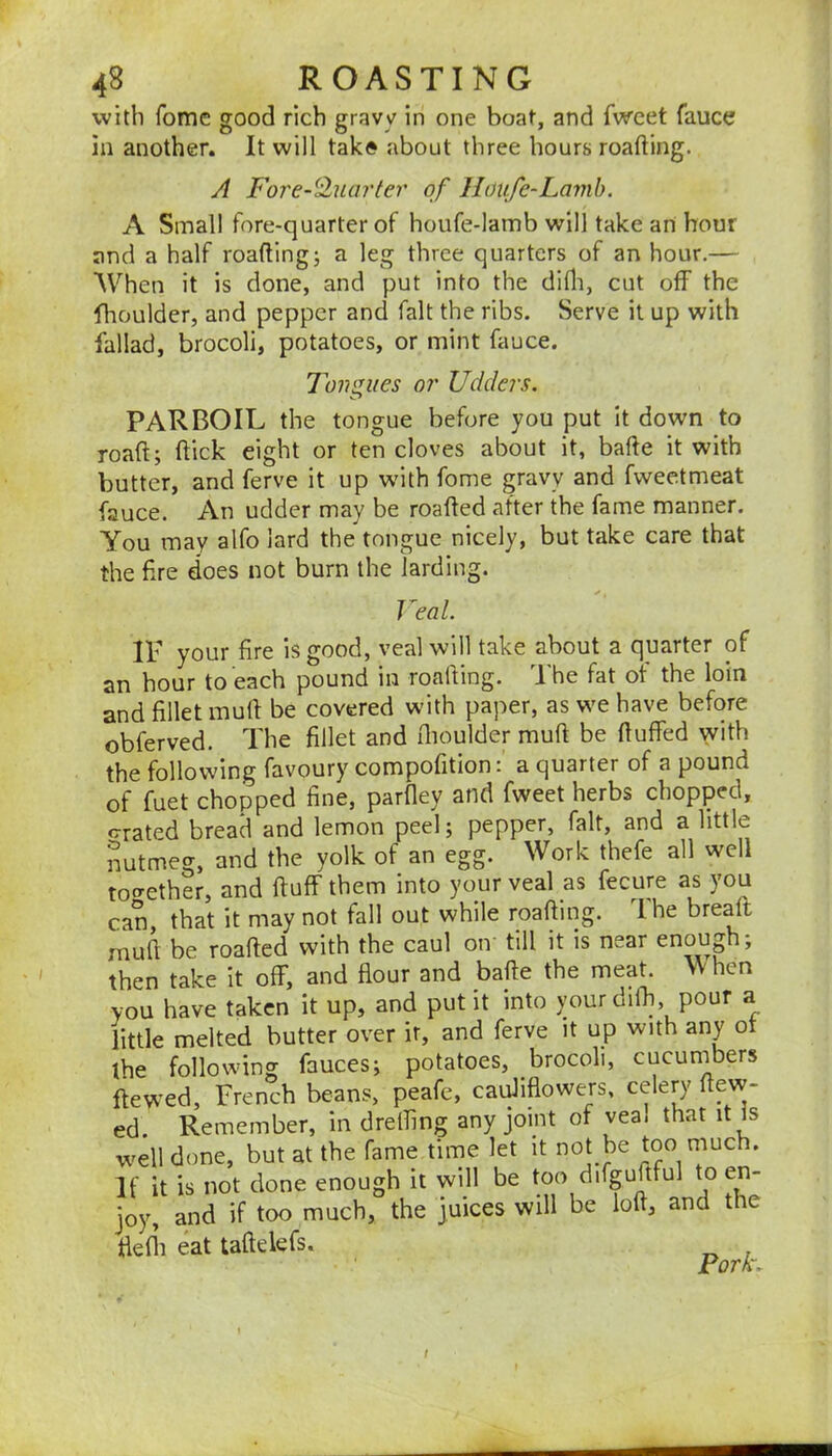 with fomc good rich gravy in one boat, and fwcet fauce in another. It will tak» about three hours roafting. A Fore-^Jluarter of Houfe-Lamh. A Small fore-quarter of houfe-lamb will take an hour and a half roafting; a leg three quarters of an hour.— When it is done, and put into the diHi, cut off the flioulder, and pepper and fait the ribs. Serve it up with fallad, brocoli, potatoes, or mint fauce. Tongues or Udders. PARBOIL the tongue before you put It down to roaft; flick eight or ten cloves about it, bafte it with butter, and ferve it up with fome gravy and fweetmeat fauce. An udder may be roafled after the fame manner. You may alfo lard the tongue nicely, but take care that the Are does not burn the larding. Veal. IF your fire is good, veal will take about a quarter of an hour to each pound in roafling. The fat ot the loin and fillet mull be covered with paper, as we have before obferved. The fillet and flioulder muft be fluffed with the following favoury compofition: a quarter of a pound of fuet chopped fine, parfley and fweet herbs chopped, <rrated bread and lemon peel; pepper, fait, and a little nutmeg, and the yolk of an egg. Work thefe all well tot^ether, and fluff them into your veal as fecure as you can that it may not fall out while roafling. The breaft muft be roafled with the caul on till it is near enough; then take it off, and flour and bafte the meat. hen you have taken it up, and put it into your diffi, pour a little melted butter over it, and ferve it up with any ot the following fauces; potatoes, brocoli, cucunibers ftewed, French beans, peafe, cauliflowers, celery flew- ed. Remember, in dreffing any joint of vea. that it Is well done, but at the fame time let it not be too much. If it is not done enough it will be too difguftful to en- joy, and if too much, the juices will be loft, and the flefii eat taftelefs. Pork. t