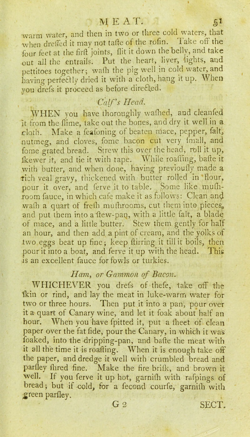 ■warm water, and then in two or three cold water?, that when drefled it may not tafte of the rofin. Take off the four feet at the firft joints, flit it down the bellv, and take out a]] the entrails. Put the heart, liver, lights, and pettitoes together; wafli the pig well in cold water, and having perfetlly dried it with a cloth, hang it up. When you drefs it proceed as before dire6ied. Calf's Head. WHEN you have thoroughly wafhed, and cleanfed It from the flime, take out the bones, and dry it well in a cloth. Make a feafoning of beaten mace, pepper, falt^ nutmeg, and cloves, fome bacon cut very Imall, and fome grated bread. Strew this over the head, roll it up, Ikewer it, and tie it with tape. While roafling, bade it Vv^ith butter, and when done, having previoufly made a tich veal gravy, thickened with butter rolled in’flour, pour it over, and ferve it to table. Some like inufli- room fauce, in which cafe make it as follows: Clean and wafli a quart of frefli muilirooms, cut them into pieces^, and put them into aflew-paq, with a little fait, a blade of mace, and a little butter. Stew them gently for half an hour, and then add a pint of cream, and the yolks of two eggs beat up fine; keep flirring it till it boils, then pour it into a boat, and ferve it up with the head. This is an excellent fauce for fowls or turkies. Ham, or Gammon of Bacon. WHICHEVER you drefs of thefe, take off the fkin or rind, and lay the meat in luke-warm water for two or three hours. Then put it into a pan, pour over it a quart of Canary wine, and let it foak about half an hour. When you have fpitted it, put a flieet of clean paper over the fat fide, pour the Canary, in which it was foaked, into the dripping-pan, and bafte the meat with it all the time it is roafling. When it is enough take off the paper, and dredge it well with crumbled bread and parfley flired fine. Make the fire brifle, and browm it vvell. If you ferve it up hot, garnifli with rafpings of bread; but if cold, for a fecond courfe, garnifli with ^reen parfley. G2 SECT.