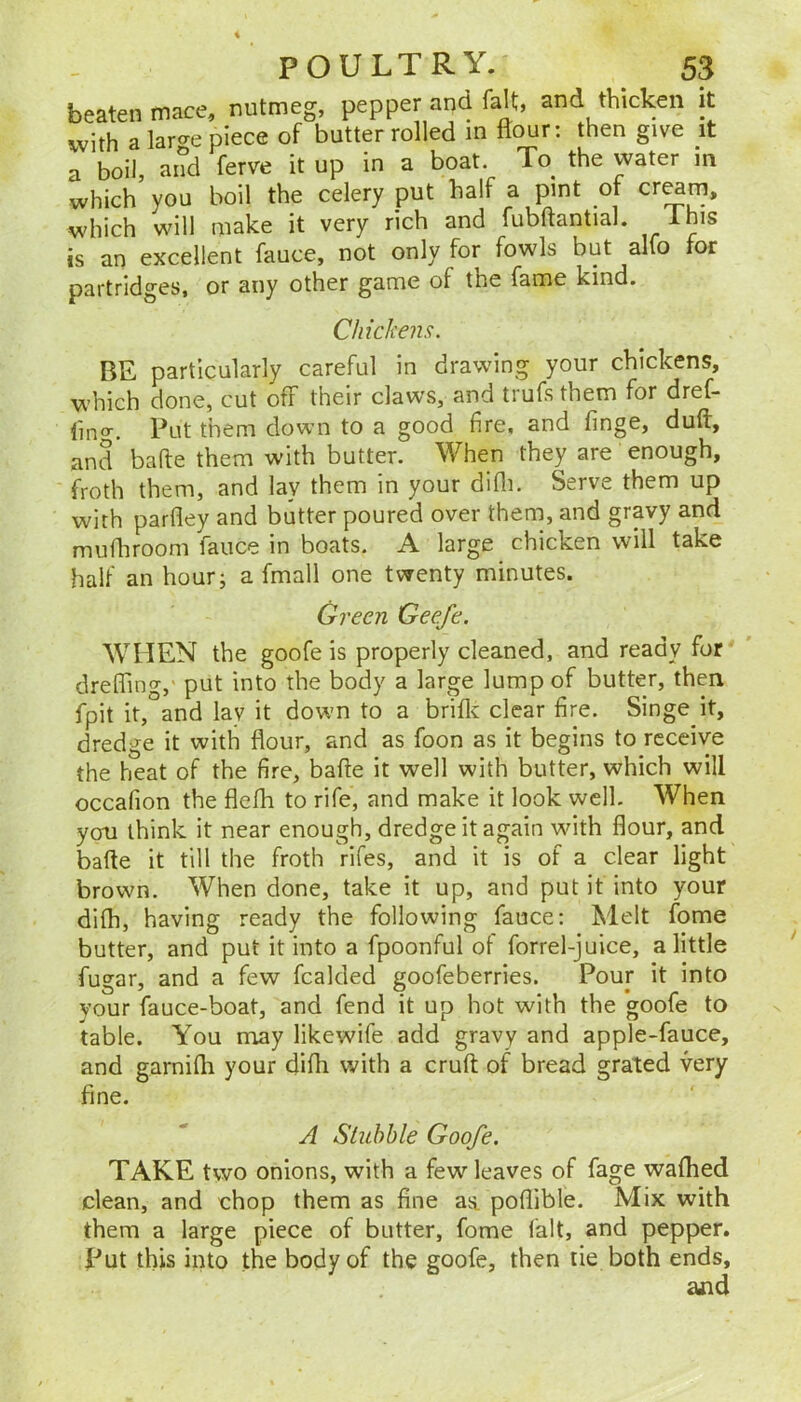 beaten mace, nutmeg, pepper and fait, and thicken it ivith a lar^e piece of butter rolled m flour: then give it rboil a^d ferve it up in a boat. To the water in which’ you boil the celery put half a pint of cr^m. which will make it very rich and fubftantial. Ihis is an excellent fauce, not only for fowls but alfo for partridges, or any other game of the fame kind. Chickens. BE particularly careful in drawing your chickens, which done, cut off their daws, and trufs them for dref- fino-. Put them down to a good fire, and finge, duft, and bafte them with butter. When they are enough, froth them, and lay them in your difli. Serve them up with parfley and butter poured over them, and gravy and mufliroom fauce in boats. A large chicken will take half an hour; a fmall one twenty minutes. Green Geefe. WHEN the goofe is properly cleaned, and ready for dreffing, put into the body a large lump of butter, then fpit it,°and lav it down to a briflc clear fire. Singe it, dredge it with flour, and as foon as it begins to receive the heat of the fire, bafte it well with butter, which will occafion the flefh to rife, and make it look well. When you think it near enough, dredge it again with flour, and bafte it till the froth rifes, and it is of a clear light brown. When done, take it up, and put if into your difh, having ready the following fauce: Melt fome butter, and put it into a fpoonful of forrel-juice, a little fugar, and a few fcalded goofeberries. Pour it into your fauce-boat, and fend it up hot with the goofe to table. You may likewife add gravy and apple-fauce, and garnifli your difli with a cruft of bread grated very fine. A Sluhhle Goofe. TAKE two onions, with a few leaves of fage waflied clean, and chop them as fine as. poflible. Mix with them a large piece of butter, fome fait, and pepper. Put this into the body of the goofe, then tie both ends, ajid