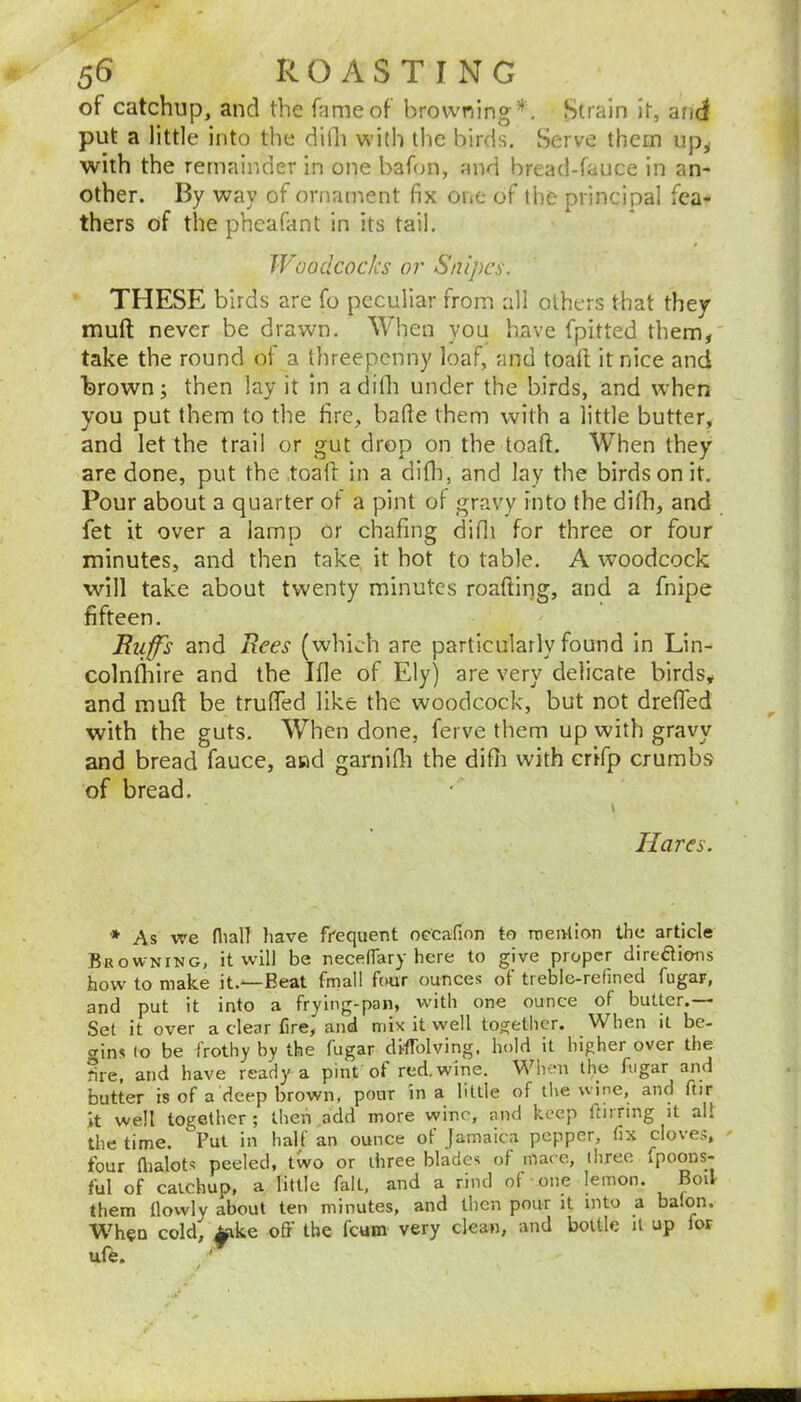 of catchup, and the fame of browning*. Strain It, and put a little into the dilli with the birds. Serve them up^ with the remainder in one bafon, and bread-fauce in an- other. By way of ornament fix one of the principal fea- thers of the pheafant in its tail. Woodcocks or Snipes. THESE birds are fo peculiar from all others that they muft never be drawn. When you have fpitted them,' take the round of a threepenny loaf, and toad it nice and brown; then lay it in adilh under the birds, and when you put them to the fire, bade them with a little butter, and let the trail or gut drop on the toad. When they are done, put the toad in a difii, and lay the birds on it. Pour about a quarter of a pint of gravy into the difh, and fet it over a lamp or chafing difii for three or four minutes, and then take, it hot to table. A woodcock wdll take about twenty minutes roadirig, and a fnipe fifteen. Ruffs and Rees (which are particularly found in Lin- colnlhire and the Ifle of Ely) are very delicate birds, and mud be trufied like the woodcock, but not drefled with the guts. When done, ferve them up with gravy and bread fauce, and garnifii the difii with crifp crumbs of bread. Hares. * As we fliall liave frequent oecafion to menlion the article Browning, it will be necelTary here to give proper direflions how to make it.—Beat fmall four ounces of treble-refined fugar, and put it into a frying-pan, with one ounce of butter.— Set it over a clear fire, and mix it well togetlicr. When it be- gins (o be frothy by the fugar diflblving, hold it higher over the fire, and have ready a pint ot red,wine. When the fugar and butter is of a deep brown, pour in a little of tlie wine, and fiir it well together; then ..add more wine, and keep ftirnng it all the time. Put in half an ounce of Jamaica pepper, fix cloves, ' four fiialots peeled, two or three blades of macc, (hree fpoous- ful of caichup, a little fait, and a rind of one lemon. BoU them flowly about ten minutes, and then pour it into a balon. When cold, ^ake off the feum very clean, and bottle it up for ufe. '