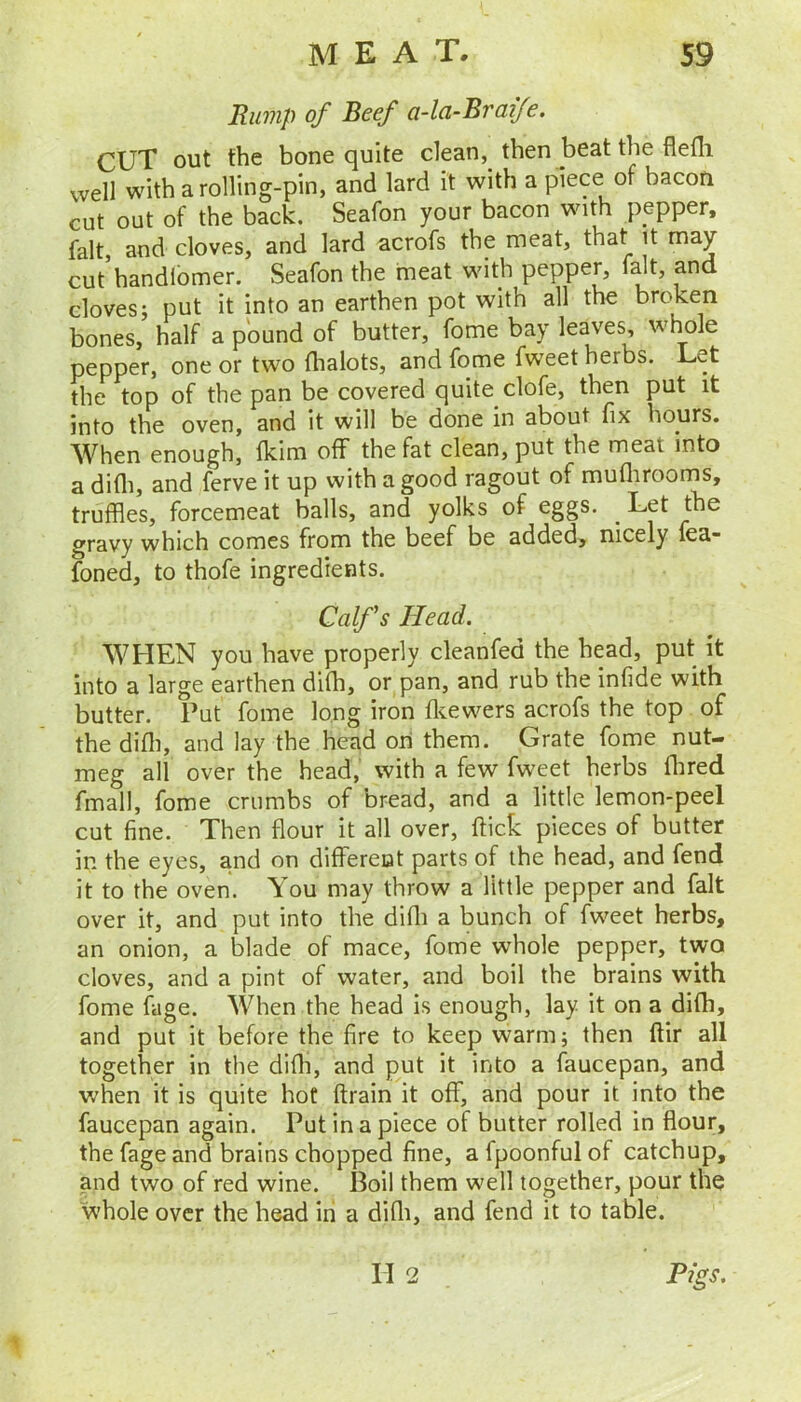 Rump of Beef a-la-Braife. CUT out the bone quite dean, then beat the flefli well with a rolling-pin, and lard it with a piece of bacon cut out of the back. Seafon your bacon with pepper, fait, and cloves, and lard acrofs the meat, that it may cut handlbmer. Seafon the meat with pepper, fdt, and cloves; put it into an earthen pot with all the broken bones, half a pound of butter, fome bay leaves, whole pepper, one or two fhalots, and fome fweet herbs. Let the top of the pan be covered quite clofe, then put it into the oven, and it will be done in about fix hours. When enough, fkim off the fat clean, put the meat into a difli, and ferve it up with a good ragout of mufliroonis, truffles, forcemeat balls, and yolks of eggs. ^ Let the gravy which comes from the beef be added, nicely fea- foned, to thofe ingredients. Calfs Head. WHEN you have properly cleanfed the head, put it into a large earthen difh, or pan, and rub the infide with butter. Put fome long iron flcewers acrofs the top of the difli, and lay the head oii them. Grate fome nut- meg all over the head, with a few fweet herbs flired fmall, fome crumbs of bread, and a little lemon-peel cut fine. Then flour it all over, flick pieces of butter in the eyes, and on differeat parts of the head, and fend it to the oven. You may throw a little pepper and fait over it, and put into the difli a bunch of fweet herbs, an onion, a blade of mace, fome whole pepper, two cloves, and a pint of water, and boil the brains with fome fage. When the head is enough, lay it on a difh, and put it before the fire to keep warm; then ftir all together in the difli, and put it into a faucepan, and when it is quite hot flrain it off, and pour it into the faucepan again. Put in a piece of butter rolled in flour, the fage and brains chopped fine, afpoonfulof catchup, and two of red wine. Boil them well together, pour the whole over the head in a difli, and fend it to table. TI 2 Pigs.