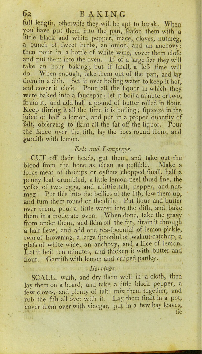 6a BAKING full length, otherwife they will be apt to break. When you have put them into the pan, feafon them with a little black and white pepper, mace, cloves, nutmeg, a bunch of fweet herbs, an onion, and an anchovy: then pour in a bottle of white wine, cover them clofe and put them into the oven. If of a large fize they will take an hour baking; but if fmall, a lefs time will do. When enough, take them out of the pan, and lay them in a difli. Set it over boiling water to keep it hot, and cover it clofe. Pour all the liquor in which they ■were baked into a faucepan; let it boil a minute or two, flrain it, and add half a pound of butter rolled in flour. Keep ftirring it all the time it is boiling; fquecze in the juice of half a lemon, and put in a proper quantity of lalt, obferving to Ikim all the fat off the liquor. Pour the fauce over the fifli, lay the roes round them, and garnifli with lemon. Eds and Lampreys. CUT off their heads, gut them, and take out the blood from the bone as clean as poffible. Make a force-meat of fhrimps or oyfters chopped fmall, half a penny loaf crumbled, a little lemon-peel Hired fine, the yolks of two eggs, and a little fait, pepper, and nut- meg. Put this into the bellies of the filh, few them up, and turn them round on the diih. Put flour and butter over them, pour a little water into the difli, and bake them in a moderate oven. AVhen done, take the gravy from under them, and fkim off the fat; ftrainit through a hair fieve', and add one tea-fpoonful of lemon-pickle, two of browning, a large fpoonful of walnut-catchup, a glafs of white wine, an anchovy, and a flice of lemon. Let it boil ten minutes, and thicken it with butter and flour. GarniHi with lemon and crifped parfley. Herrings. SCALE, wafli, and dry them well in a cloth, then lay them on a board, and take a little black pepper, a few cloves, and plenty of fait: mix them together, and rub the fifli all over with it. Lay them flrait in a pot, cover them over with vinegar, put in a few bay leaves, tie