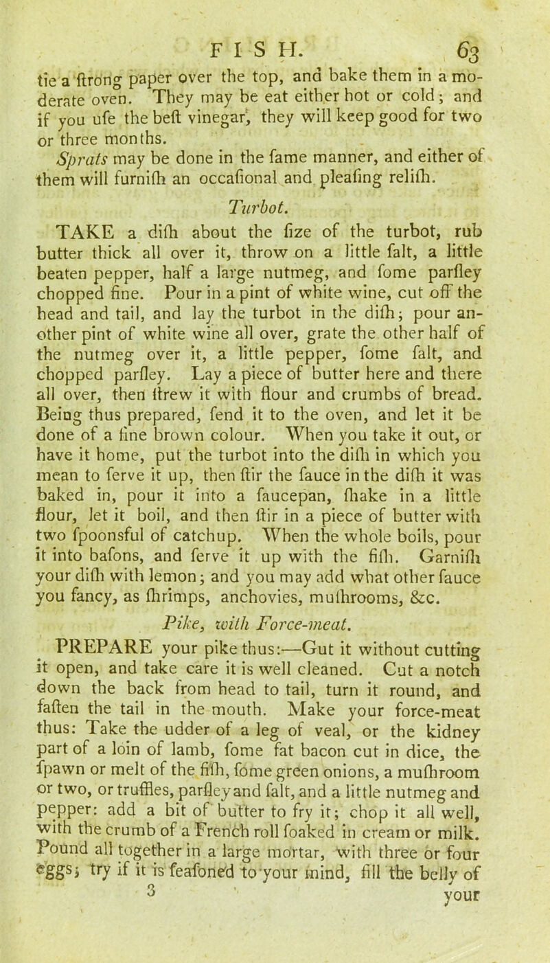 tie a ftrdng paper over the top, and bake them in a mo- derate oven. They may be eat either hot or cold; and if you ufe the bell vinegar, they will keep good for two or three months. Sprats may be done in the fame manner, and either of them will furnilh an occafional and pleafing relifli. Turbot. TAKE a difh about the fize of the turbot, rub butter thick all over it, throw on a little fait, a little beaten pepper, half a large nutmeg, and fome parfley chopped fine. Pour in a pint of white wine, cut off the head and tail, and lay the turbot in the difh; pour an- other pint of white wine all over, grate the other half of the nutmeg over it, a little pepper, fome fait, and chopped parfley. Lay a piece of butter here and there all over, then drew it with flour and crumbs of bread. Being thus prepared, fend it to the oven, and let it be done of a fine brown colour. When you take it out, or have it home, put the turbot into the difli in which you mean to ferve it up, then ftir the fauce in the difh it was baked in, pour it into a faucepan, fliake in a little flour, let it boil, and then flir in a piece of butter with two fpoonsful of catchup. When the whole boils, pour it into bafons, and ferve it up with the fifli. Garnifli your difh with lemon; and you may add what other fauce you fancy, as flirimps, anchovies, mulhrooms, &c. Pike^ zvilh Force-meat. PREPARE your pike thus:—Gut it without cutting it open, and take care it is well cleaned. Cut a notch down the back from head to tail, turn it round, and fallen the tail in the mouth. Make your force-meat thus: Take the udder of a leg of veal, or the kidney part of a loin of lamb, fome fat bacon cut in dice, the fpawn or melt of the fifli, fome green onions, a mufliroom or two, or truffles, parfley and fait, and a little nutmeg and pepper: add a bit of butter to fry it; chop it all well, with the crumb of a French roll foaked in cream or milk. Pound all together in a large mortar, with three or four if is feafone'd to'your mind, fill the belly of 3 ’ your