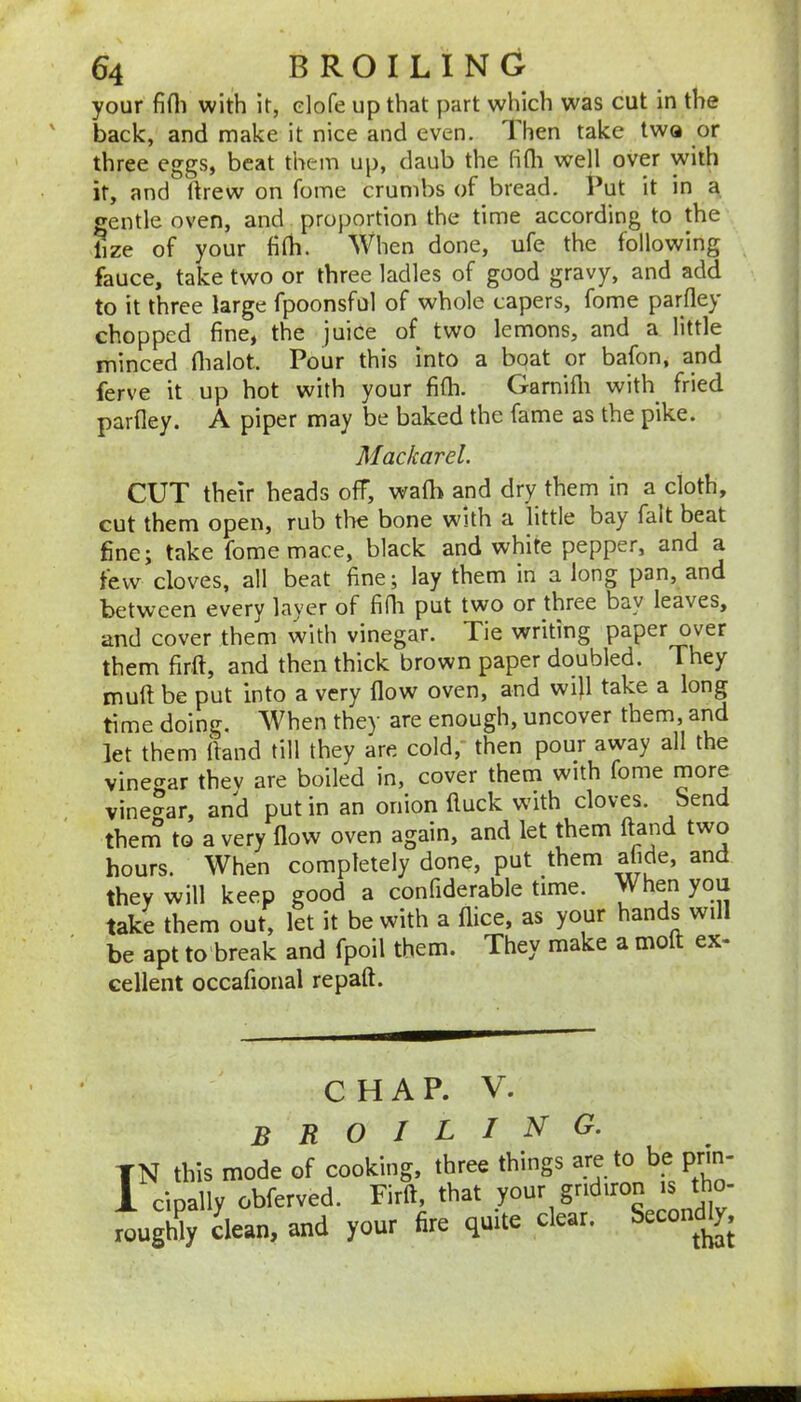 your fifli with It, elofe up that part which was cut in the back, and make it nice and even. Then take twa or three eggs, beat them up, daub the fifli well over with it, and flrew on fome crumbs of bread. Put it in a gentle oven, and proportion the time according to the lize of your fifli. When done, ufe the following fauce, take two or three ladles of good gravy, and add to it three large fpoonsful of whole capers, fome parflej chopped fine, the juice of two lemons, and a little minced flialot. Pour this into a boat or bafon, and ferve it up hot with your fifli. Garnifli with fried parfley. A piper may be baked the fame as the pike. Mackarel. CUT their heads off, wafh and dry them in a cloth, cut them open, rub the bone with a little bay fait beat fine; take fome mace, black and white pepper, and a tew cloves, all beat fine; lay them in a long pan, and between every layer of fifli put two or three bay leaves, and cover them with vinegar. Tie writing paper over them firft, and then thick brown paper doubled. They muft: be put into a very flow oven, and wifl take a long time doing. When they are enough, uncover them, and let them ffaiid till they are cold, then pour away all the vinegar thev are boiled in, cover thern with fome more vineo^ar, and put in an onion fluck w’ith cloves. Send thern to a very flow oven again, and let them ftand two hours. When completely done, put them afide, and they will keep good a confiderable time. en you take them out, let it be with a flice, as your an s wi be apt to break and fpoil them. They make a moft ex- cellent occafional repaft. CHAP. V. broiling. TN this mode of cooking, three things are to be prm- 1 cipally obferved. Firft, that your gridiron is tho- rougWy clean, and your fire quite clear. Seco