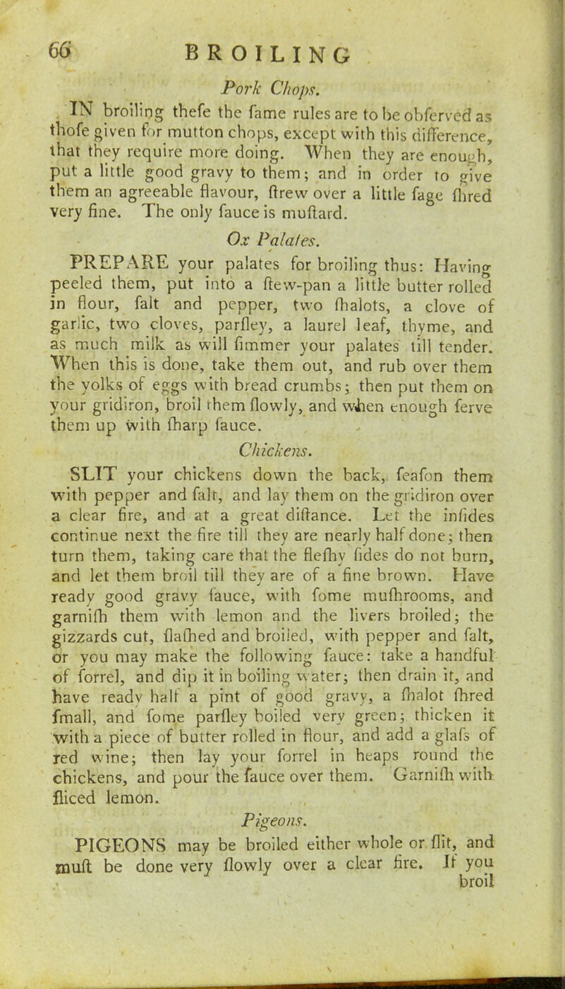 Pork Chopfi. IN broiling thefe the fame rules are to lie obfervcd as tbofe given for mutton chops, except with this difference, that they require more doing. When they are enough, put a little good gravy to them; and in order to give them an agreeable flavour, drew over a little fage flired very fine. The only fauce is muflard. Ox Palates. PREPARE your palates for broiling thus: Havino- peeled them, put into a dew-pan a little butter rolled in dour, fait and pepper, two fhalots, a clove of garlic, tw’o cloves, pardey, a laurel leaf, thyme, and as much milk as will fimmer your palates till tender. When this is done, take them out, and rub over them the yolks of eggs with bread crumbs; then put them on your gridiron, broil them dowly, and wiien enough ferve them up with fharp fauce. Chickens. SLIT your chickens down the back, feafon them with pepper and fait, and lay them on the gridiron over a clear dre, and at a great didance. Let the infides continue next the dre till they are nearly half done; then turn them, taking care that the delby fides do not burn, and let them broil till they are of a dne brown. Have ready good gravy fauce, with fome raufhrooms, and garnifh them with lemon and the livers broiled; the gizzards cut, dafhed and broiled, wdth pepper and fait, or you may make the following fauce: take a handful of forrel, and dip it in boiling water; then drain it, and have readv half a pint of good gravy, a dialot fhred fmall, and fome pardey boiled very green; thicken it with a piece of butter rolled in dour, and add a glafs of red wine; then lay your forrel in heaps round the chickens, and pour the fauce over them. Garnidi wdth diced lemon. Pigeons. PIGEONS may be broiled either whole or dit, and mud be done very dowly over a clear fire. If you broil