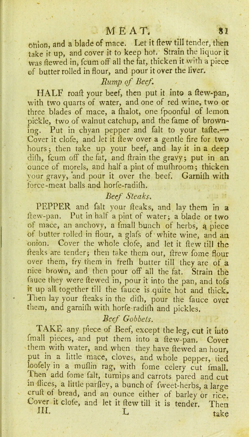 Ohion, and a blade of mace. Let it ftew till tender, then take it up, and cover it to keep hot/ Strain the liquor it was dewed in, fcurti off all the fat, thicken it with a piece of butter rolled in flour, and pour it over the liver. Rump of Beef. HALF roafl: your beef, then put it into a ftew^pan, with two quarts of water, and one of red wine, two or three blades of mace, a flialot, one fpoonful of lemon pickle, two of walnut catchup, and the fame of brown- ing. Put in chyan pepper and fait to your tafte.— Cover it clofe, and Jet it flew over a gentle fire for two hours; then take up your beef, and lay it in a deep difh, fcum off the fat, and ftrain the gravy; put in an ounce of morels, and half a pint of mufhroom; thicken your gravy, and pour it over the beef. Garnifh with force-meat balls and horfe-radifh. Beef Steaks. PEPPER and fait your fteaks, and lay them in a ftew-pan. Put in half a pint of water; a blade or two of mace, an anchovy, a fmall bunch of herbs, a piece of butter rolled in flour, a glafs of'white wine, and an onion. Cover the whole clofe, and let it flew till the fteaks are tender; then take them out, flrew fome flour over them, fry them in frefli butter till they are of a nice brown, and then pour off all the fat. Strain the fauce they were ftewed in, pour it into the pan, and tofs it up all together till the faucc is quite hot and thick. Then lay your fteaks in the difli, pour the fauce over them, and garnifh with horfe-radifti and pickles. Beef Gobbets. TAKE any piece of Beef, except the leg, cut it into fmall pieces, and put them into a ftew-pan. Cover them_ w'ith water, and when they have ftewed an hour, put in a little mace, cloves, and whole pepper, tied loofely in a muflin rag, with fome celery cut fmall. Then add fome fait, turnips and carrots pared and cut in flices, a little parfley, a bunch of fweet-herbs, a large cruft of bread, and an ounce either of barley or rice. Cover it clofe, and let it flew till it is tender. Then III. L tak$