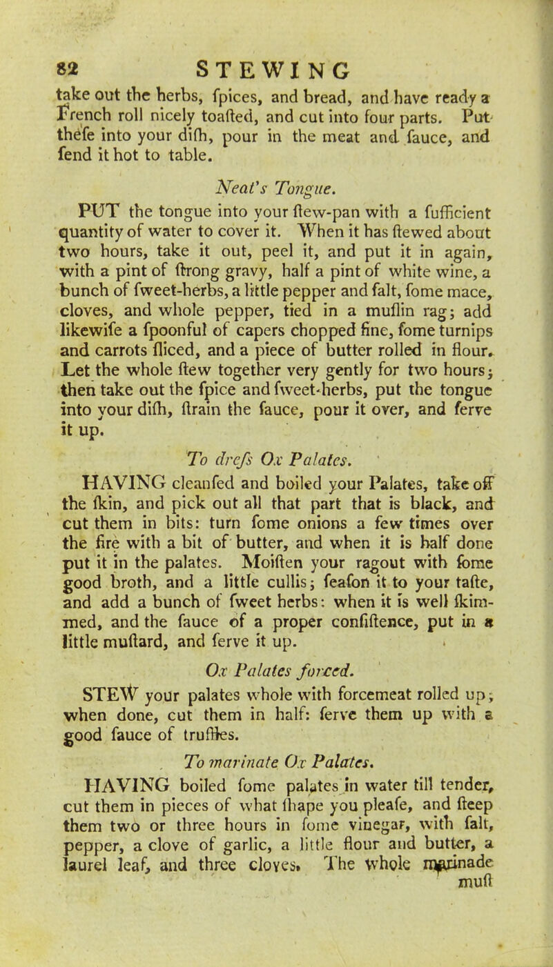 l^ke out the herbs, fpices, and bread, and have ready a French roll nicely toafted, and cut into four parts. Put' thefe into your dilh, pour in the meat and fauce, and fend it hot to table. Neat's Tongue. PUT the tongue into your (lew-pan with a fufficient quantity of water to cover it. When it has ftewed about two hours, take it out, peel it, and put it in again, with a pint of ftrong gravy, half a pint of white wine, a bunch of fweet-herbs, a little pepper and fait, fome mace, cloves, and whole pepper, tied in a muflin rag; add likewife a fpoonful of capers chopped fine, fome turnips and carrots diced, and a piece of butter rolled in fiour» Let the whole (lew together very gently for two hours j then take out the fpice and fweetdierbs, put the tongue into your di(h, drain the fauce, pour it over, and ferve it up. To drefs Ox Palates. HAVING cleanfed and bailed your Palates, takeoff the (kin, and pick out all that part that is black, and cut them in bits: turn fome onions a few times over the fire with a bit of butter, and when it is half done put it in the palates. Moiden your ragout with (bme good broth, and a little cullis; feafon it to your tade, and add a bunch of fweet herbs: when it is well (kim- med, and the fauce of a proper confidence, put in « little mudard, and ferve it up. . Ox Palates forced. STEW your palates whole with forcemeat rolled up; when done, cut them in half; ferve them up with a good fauce of truffles. To marinate Ox Palates. HAVING boiled fome palates in water till tender, cut them in pieces of what (hape you pleafe, and deep them two or three hours in fome vinegar, with fait, pepper, a clove of garlic, a little dour and butter, a laurel leaf, and three cloves* The vvhole m^nade mud