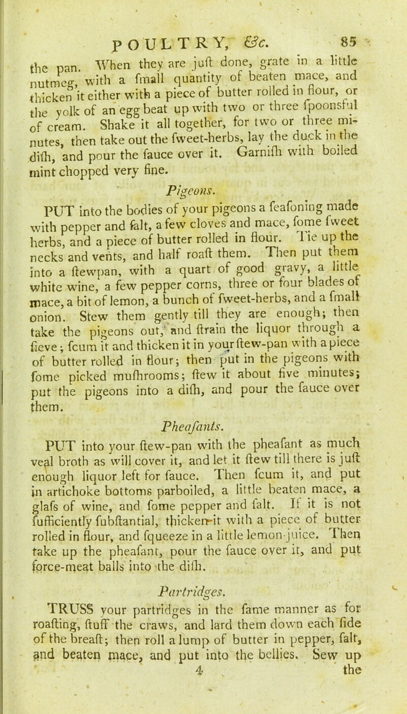 the pan When they are juft done, grate in a little nutmeg, with a fmall quantity of beaten mace, and thicken it either with a piece of butter rolled in flour, or the yolk of an egg beat up with two or three fpoonstul of cream. Shake it all together, for two or three mi- nutes, then take out the fweet-herbs, lay the du.ck in the di(h, and pour the fauce over it. Garnifti with boiled mint chopped very fine. Pigeons. PUT into the bodies of your pigeons a feafoning made with pepper and fait, a few cloves and mace, fome fweet herbs, and a piece of butter rolled in flour. 1 ie up the necks and vents, and half roaft them. Then put them into a ftewpan, with a quart of good gravy, a little white wine, a few pepper corns, three or four blades oi mace, a bit of lemon, a bunch of fweet-herbs, and a fmall onion. Stew them gently till they are enough; then take the pigeons out,' and ftrain the liquor througu a fieve; feum it and thicken it in your ftew-pan with a piece of butter rolled in flour; then put in the pigeons with fome picked mufhrooms; ftew it about five minutes; put the pigeons into a difh, and pour the fauce over them. Pheafants. PUT into your ftew-pan with the pheafant as much veal broth as will cover it, and let it ftew till there is juft enough liquor left for fauce. Then feum it, and put in artichoke bottoms parboiled, a little beaten mace, a glafs of wine, and fome pepper and ialt. It it is not fufficiently fubftantial, tflickerrit with a piece of butter rolled in flour, and fqueeze in a little lemon-juice. 1 hen take up the pheafant, pour the fauce over it, and put fqrce-rneat balls into the difli. Parti'idges, TRUSS your partridges in the fame manner as for roafting, fluff the craws, and lard them down each fide of the breaft; then roll a lump of butter in pepper, fait, §nd beaten mace, and put into the bellies. Sevv up 4 , the