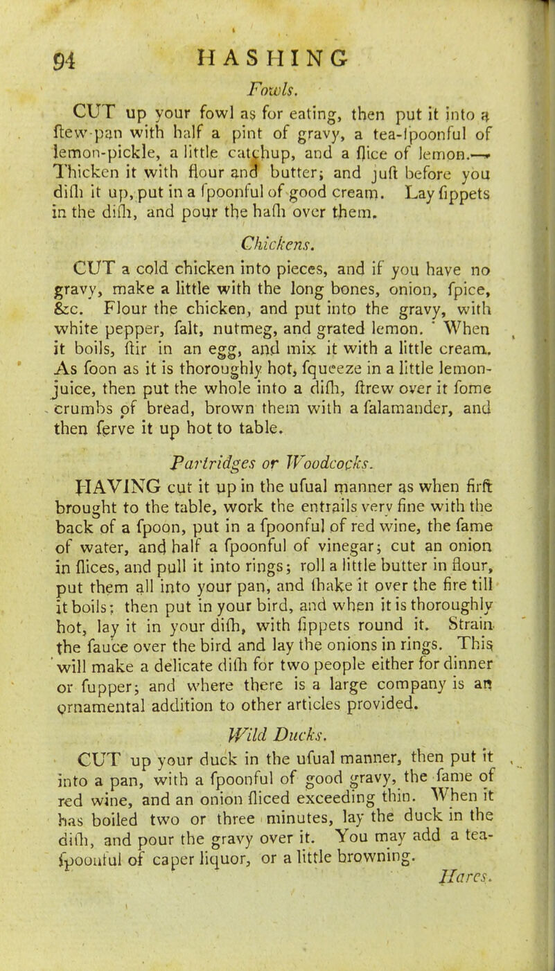 Fowls. cur up your fowl as for eating, then put it into h flew pan with half a pint of gravy, a tea-l'poonful of lemon-pickle, a little cutj^hup, and a Dice of lemon.—» Thicken it with flour and butter; and juft before you difti it up, put in a Ipoonful of good cream. Lay fippets in the difli, and pour the hafti over them. Chickens. CUT a cold chicken into pieces, and if you have no gravy, make a little with the long bones, onion, fpice, &c. Flour the chicken, and put into the gravy, with white pepper, fait, nutmeg, and grated lemon. ' When it boils, ftir in an egg, and mix it with a little cream. As foon as it is thoroughly hot, fqueeze in a little lemon- juice, then put the whole into a difli, ftrew over it fome . crumbs of bread, brown them with a falamander, and then ferve it up hot to table. Partridges or JFoodcocks. HAVING cut it up in the ufual rnanner as when firft brought to the table, work the entrails very fine with the back of a fpoon, put in a fpoonful of red wine, the fame of water, and half a fpoonful of vinegar; cut an onion in flices, and pull it into rings; roll a little butter in flour, put them all into your pan, and lhake it over the fire till it boils; then put in your bird, and when it is thoroughly hot, lay it in your difh, with fippets round it. Strain the fau'ce over the bird and lay the onions in rings. This ’will make a delicate dilh for two people either for dinner or fupper; and where there is a large company is an ornamental addition to other articles provided. kFild Ducks. CUT up your duck in the ufual manner, then put it , into a pan, with a fpoonful of good gravy, the fame of red wine, and an onion diced exceeding thin. When it has boiled two or three minutes, lay the duck in the dilli, and pour the gravy over it. You may add a tea- ipooatul of caper liquor, or a little browning. Uarcs.