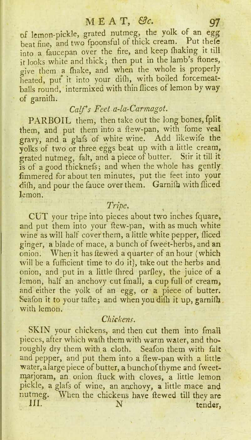 of lemon-pickle, grated nutmeg, the yolk of an egg beat fine, and two fpoonsful of thick cream. Put thefe into a faucepan over the fire, and keep (baking it till it looks white andthickj then put in the lamb’s flones, give them a fliake, and when the whole is properly heated, put” it into your difli, with boiled forcemeat- balls round, intermixed with thin flices of lemon by way of garnifh. Coifs Feet a-la-Carmagot. PARBOIL them, then take out the long bones, fplit them, and put them into a ftew-pan, with forae veal gravy, and a glafs of white wine. Add likewife the yolks of two or three eggs beat up with a little cream, grated nutmeg, fait, and a piece of butter. Stir it till it is of a good thicknefsj and when the whole has gently fimmered for about ten minutes, put the feet into your di(h, and pour the fauce over them. Garniih with diced lemon. Tripe, CUT your tripe into pieces about two inches fquare, and put them into your (lew-pan, with as much white wine as will half cover them, a little white pepper, diced ginger, a blade of mace, a bunch of fweet-herbs, and an onion. When it has dewed a quarter of an hour (which will be a fufficient time to do it), take out the herbs and onion, and put in a little dired pardey, the juice of a lemon, half an anchovy cut fmall, a cup full of cream, and either the yolk of an egg, or a piece of butter. Seafon it to your tade j and when you didi it up, garnidi with lemon. Chickais. SKIN your chickens, and then cut them into fmall pieces, after which walh them with warm water, and tho- roughly dry them with a cloth. Seafon them with fait and pepper, and put them into a dew-pan with a little water, alarge piece of butter, a bunch of thyme and fweet- n^arjoram, an oiuon duck with cloves, a little lemon pickle, a glafs of wine, an anjehovy, a little mace and nutmeg. When the chickens have dewed till they are N ' tender,