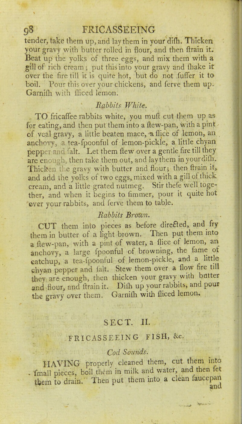 tender, take them up, and lay them in your'dlfh. Thicken your gravy with butter rolled in flour, and then ftrain it. Beat up the yolks of three eggs, and mix them with a gill of rich cream; put this into your gravy and fliake it over the fire till it is quite hot, but do not fuffer it to boil. Pour this over your chickens, and ferve them up. Garnifli with fliced lemon. B.ahbiis While. TO fricaflTee rabbits white, you mufl: cut them up as for eating, and then put them into a ftew-pan, with a pint of veal gravy, a little beaten mace, a flice of lemon, an anchovy, a tea-fpoonful of lemon-pickle, a little chyan pepper and fait. Let them flew over a gentle fire till they are enough, then take them out, and lay them in your difli. Thicken the gravy with butter and flour; then ftrain it, and add the yolks of two eggs, mixed with a gill of thick cream, and a little grated nutmeg. Stir thefe well toge- ther, and when it begins to fimmer, pour it quite hot over your rabbits, and ferve them to table. Babbits Brown. CUT them into pieces as before dirc61ed, and^ fry them in butter of a light brown. Then put them into a ftew-pan, with a pint of water, a flice of lemon, an anchovy, a large fpoonful of browning, the fame ot catchup, a tea-fpoonful of lemon-pickle, and a little chyan pepper and lalt. Stew them over a flow fire till they arc enough, then thicken your gravy with butter and flour, and ftrain it. Dilh up your rabbits, and pour the gravy over them. Garnifli with fliced lemon, SECT. II. FRICASSEEING FISH, &c. Cod Sounds. HAVING properly cleaned them, cut them into . fmall pieces, boil them in milk and water, and then fet them to drain. Then put them into a clean faucepan ana