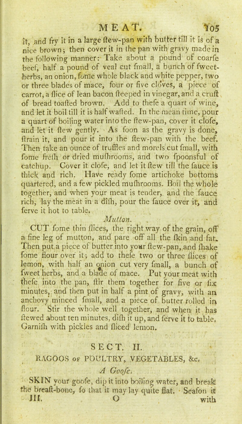 MEAT. Yo5 it, ,atid fry it in a large ftew-pan with butter till it is of a nice brown; then cover it in the pan with gravy made in the following manner: Take about a pound of coarfe beef, half a pound of veal cut fmail, a bunch of fweet- herbs, an onion, fonie whole black and white pepper, two or three blades of mace, four or five cloves, a piece of carrot, a flice of lean bacon (feeped in vinegar, and a cruft of bread toafted brown. Add to thefc a quart of wine, and let it boil till it is half wafted. In the mean rime, pour a quart of boiling water into the ftew-pan, cover it clofe, and let it ftew gently. As foon as the gravy is done, ftrain it, and pour it into the ftew-pan with the beef. Then take an ounce of truffles and morels'cut fmall, with fome frefli or dried mufhrooms, and two fpoonsful of catchup. Cover it clofe, and let it ftew till the fauce is thick and rich. Have ready fome artichoke bottoms quartered, and a few pickled muflirooms. Boil the whole- together, and when your meat is tender, and rhe fauce rich, lay the meat in a difli, pour the fauce over it, and ferve it hot to table* Mutton. CUT fome thin dices, the right way of the grain, off a fine leg of mutton, and pare off all the fldn and fat. Then put a piece of butter into yoHr ftew-pan, and fliake fome flour over it; add to thefe two or three dices of lemon, with half an (^ion cut very fmall, a bunch of fweet herbs, and a blade of mace. Put your meat with thefe into the pan, ftir them together for five or fix minutes, and then put in half a pint of gravy, with an anchovy minced fmall, and a piece of butter rolled in flour. Stir the whole well together, and when it has dewed about ten minutes, didi it up, and ferve it to table, Garnifli with pickles and diced lemon. SECT. II. RAGOOS OF POULTRY, VEGETABLES, &c, A Goofe. SKIN your goofe, dip it into boiling water, and break the breaft-bone, fo that it may lay quite flat. • Seafon it III. O with