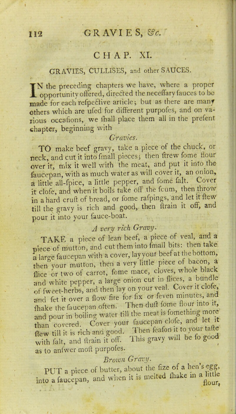 112 GR AVI E S, &c. C H A P. XI. GRAVIES, CULLISES, and other SAUCES. IN the preceding chapters we have, where a proper opportunity offered, diredVed the neceffary fauces to be made for each refpedtive article; but as there are many others which are ufed for different purpofes, and on va- rious occafions, we fhall place them all in the prefent chapter, beginning with Gravies. TO make beef gravy, take a piece of the chuck, or neck, and cut it into fmall pieces; then ftrew fome Hour over it, mix it well with the meat, and put it into the faucepan, with as much water as will cover it, an onion, a little all-fpice, a little pepper, and fome fait. Cover it clofe, and when it boils take off the fcum, then throw in a hard cruft of bread, or fome rafpings, and let it ftew till the gravy is rich and good, then ftrain it off, and pour it into your fauce-boat. J very rich Gravy ^ TAKE a piece of lean beef, a piece of veal, and a piece of mutton, and cut them into fmall bits: then take a laro-e faucepan with a cover, lay your beef at the bottom, then'^your mutton, then a very little piece of bacon, a flice or two of carrot, fome mace, cloves, whole black and white pepper, a large onion cut in a bundle of fweet-herbs, and then lay on your veal. Coyer it dole, and fet it over a flow fire for fix or feven minutes and fhake the faucepan often. Then duft fome flour into it, and pour in boiling water till the meat is fomething more than covered. Cover your faucepan clofe, and let it ftew till it is rich and good. Then feafori it to your tafte with fait, and ftrain it off. This gravy will be fo good as to anfw'cr moft purpofes. Broivii Gravy. PUT a piece of butter, about the ^ ® into a faucepan, and when it is melted fhake m a^u^^^