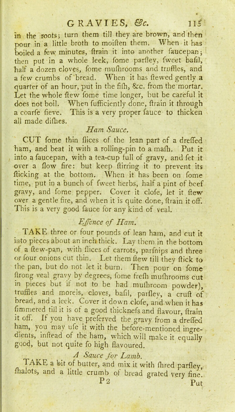 in the roots; turn them tiJ] they are brown, and then pour in a little broth to moiften them. When it has boiled a few minutes, ftrain it into another faucepan; then put in a whole leek, fome parfley, fweet bafil, half a dozen cloves, fome muflirooms and truffles, and a few crumbs of bread. When it has ftewed gently a quarter of an hour, put in the fifh, &c. from the mortar. Let the whole flew fome time longer, but be careful it does not boil. When fufficiently done, ftrain it through a coarfe fieve. This is a very proper fauce to thicken all made diflies. Ham Sauce. CUT fome thin flices of the lean part of a dreffed ham, and beat it with a rolling-pin to a mafh. Put it , into a faucepan, with a tea-cup full of gravy, and fet it over a flow fire: but keep flirring it to prevent its flicking at the bottom. When it has been on fome time, put in a bunch of fweet herbs, half a pint of beef gravy, and fome pepper. Cover it clofe, let it flew over a gentle fire, and when it is quite done, ftrain it off. This is a very good fauce for any kind of veal. E/fence of Havi. TAKE three or four pounds of lean ham, and cut it into pieces about an inch thick. Lay them in the bottom of a ftew-pan, with flices of carrots, parfnips and three or four onions cut thin. Let them flew till they flick to the pan, but do not let it burn. Then pour on fome flrong veal gravy by degrees, fome frefli mufhrooms cut in pieces but if not to be had mulhroom powder), truffles and morels, cloves, bafil, parfley, a cruft of bread, and a leek. Cover it down clofe, and when it has fimmered till it is of a good thicknefs and flavour, ftrain it off. If you have preferved the gravy from a dreflbd ham, you may ufe it with the before-mentioned in^’^re- dients, inftead of the ham, which will rpake it equally good, but not quite fo high flavoured. A Sauce for Lamb. TAKE a bit of butter, and mix it with ftired parfley, fhalots, and a little crumb of bread grated very fine P2 IM