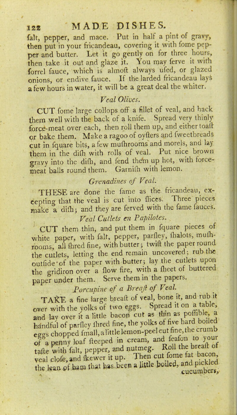 fait, pepper, and mace. Put in half a pint of gravy, then put in your fricandeau, covering it with fome pep- per and butter. Let it gf) ^gently on for three hours, then take it out and glaze it. You may ferve it with forrel fauce, which is almoft always ufed, or glazed onions, or endive fauce. If the larded fricandeau lay& a few hours in water, it will be a great deal the whiter. Veal Olives. CUT fome large collops off a fillet of veal, and hack them well with the back of a knife. Spread very thinly fored-meat over each, then roll them up, and either toaft: or bake them. Make a ragoo of oyfters and fweetbreads cut in fquare bits, a few mufhrooms and morels, and lay them in the difli with rolls of veal. Put nice brown gravy into the diOi, and fend thebn up hot, with force- meat balls round them. Garnilb with lemon. Girnadmes of Veal. THESE are done the fame as the fricandeau, ex- cepting that the veal is cut into flices. Three pieces make a difh; and they are ferved with the fame fauces. Veal Cutlets en Papilotes. CUT them thin, and put them in fquare pieces of white paper, with fait, pepper, parfley, fhalots, mufh- rooms, all {bred fine, with butter; twift the paper round the cutlets, letting the end remain uncovered; rub tte outfide'of the paper with butter; lay the cutlets upon the gridiron over a flow fire, with a flieet of buttered paper under them. Serve them in the papers. Porcuphie of a Breaji of Veal. TAltE a fine large breaft of veal, bone it, and rub it over with the yolks of two eggs. Spread it on a‘“ble, and lay over it a little bacon cut as ttnn as poffible, a hdndful of parOey Hired fine, the yolks of five hard boiled eggs chopped fmall.alittlelemon-peelcut fine,the crumb of a penny loaf Heaped in cream, and feato to your tafte with fait, pepper, and nutmeg. f veal clofe, and Ikewer it up. Then cut fome fat bacom the lean ham that has been a little boUed,