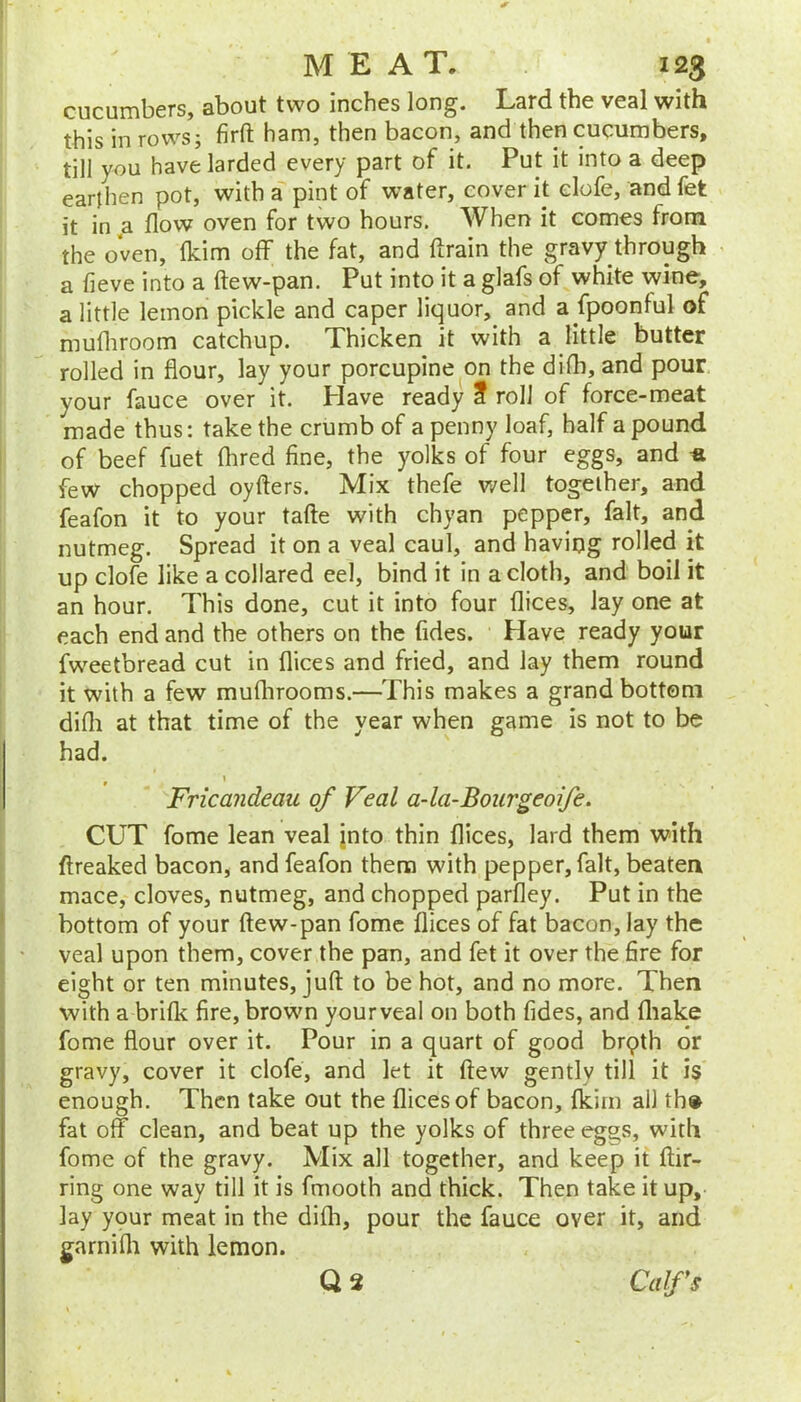 cucumbers, about two inches long. Lard the veal with this in rows; firfl: ham, then bacon, and then cucumbers, till you have larded every part of it. Put it into a deep earthen pot, with a pint of water, cover it elofe, and fet it in a flow oven for two hours. When it comes from the oVen, ikim off the fat, and flrain the gravy through ^ a fieve into a ftew-pan. Put into it a glafs of white wine, a little lemon pickle and caper liquor, and a fpoontui of mufliroom catchup. Thicken it with a little butter rolled in flour, lay your porcupine on the difh, and pour your fauce over it. Have ready f roll of force-meat made thus: take the crumb of a penny loaf, half a pound of beef fuet flired fine, the yolks of four eggs, and -a few chopped oyfters. Mix thefe well together, and feafon it to your tafte with chyan pepper, fait, and nutmeg. Spread it on a veal caul, and having rolled it up elofe like a collared eel, bind it in a cloth, and boil it an hour. This done, cut it into four Alices, lay one at each end and the others on the fides. Have ready your fweetbread cut in flices and fried, and lay them round it with a few muflirooms.—This makes a grand bottom difli at that time of the year when game is not to be had. Fricandeau of Veal a-la-Bourgeoife. CUT fome lean veal jnto thin flices, lard them with flreaked bacon, and feafon them with pepper, fait, beaten mace, cloves, nutmeg, and chopped parfley. Put in the bottom of your ftew-pan fome flices of fat bacon, lay the veal upon them, cover the pan, and fet it over the fire for eight or ten minutes, juft to be hot, and no more. Then with a brifk fire, brown your veal on both fides, and fliake fome flour over it. Pour in a quart of good brqth or gravy, cover it elofe, and let it ftew gently till it is enough. Then take out the flices of bacon, (kirn ail th» fat off clean, and beat up the yolks of three eggs, with fome of the gravy. Mix all together, and keep it ftir- ring one way till it is fmooth and thick. Then take it up, lay ypur meat in the difli, pour the fauce over it, and garni 111 with lemon. Q3 Calfs