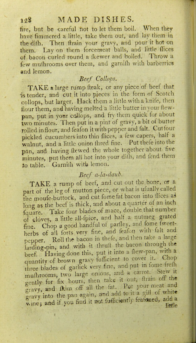 fire, but be careful fiot to let them boil. When they have fimmered a little, take them out, and lay them in thedifli. Then drain your gravy, and pour it hot on them. Lay on them forcemeat balls, and little dices of bacon curled round, a Ikewer and boiled. 1 hrow a few mudirooms over them, and garnidi with barberries and lemon. Beef Collops. TAKE a large rump fteak, or any piece of beef that is tender, and cut it into pieces in the form of Scotch collops, but larger. Hack them a little with a knife, then dour them, and having melted a little butter hi your dew- pan, put in your collops, and fry them quick for about two minutes. ^ hen put in a pint of gravy, a bit of butter rolled in flour, and feafon it with peppeqand fait. Cut four pickled cucumbers into thin dices, a few capers, half a walnut, and a little onion dired fine. I^ut thefe into the pan, and having dewed the whole together about five minutes, put them all hot into your dilh, and fend them to table. Garnifli with lemon. Beef a-la-daiih. TAKE a rump of beef, and cut out the bone, or a part of the leg of mutton piece, or what is ufually called the moufe-buttock, and cut fomefat bacon into dices as loner as the beef is thick, and about a quarter of an inch fquare Take four blades of mace, double that number of doves, a little dl-fpice, and half a nutmeg grated fine. Chop a good handful of pardey, and fome fweet- herbs of all forts very fine, and feafon with fait and peuper Roll the bacon in thefe, and then take a large Jarding'-pin, and with it thrud the bacon through t^he beef Having done this, put it into a dew-pan, ^^Hth a quantity of brown gravy fufficient to cover it. Chop three blades of garlick very fine, and put in fonie fredi mudirooms, two large onions and a caiiot. Stew eently for fix hours, then take it out, dram off the mavy, and fkim -off all the fat. Put your meat and orav^nto the pan again, and add to it a gill of white vune j and if you find it not Mcientiy feadined, add a