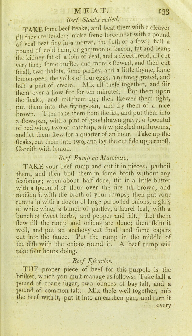 Beef Steaks rolled. TAKE fotnebeef (leaks, and beat them with a cleaver till thev are tender j make fome forcemeat with a pound lof veal beat fine in a mortar, the flelh of a fowl, half a pound of cold ham, or gammon of bacon, fat and lean; the kidney fat of a loin of veal, and a fweetbread, all cut very fine; fome truffles and morels dewed, and then cut fmall, two flialots, fome parfley, and a little thyme, fome lemon-peel, the yolks of four eggs, a nutmeg grated, and half a pint of cream Mix all thefe together, and dir them over a flow fire for ten minutes. Put them upon the deaks, and roll them up; then fkewer them tight, put them into the frying-pan, and fry them of a nice brown. Then take them from the fat, and put them into a dewrpan, with a pint of good drawn gravy, a fpooqful of red wine, two of catchup, a few pickled mudirooms, and let them dew for a quarter of an hour. Take up the deaks, cut them iqto two, and lay the cut fide uppermod. Garnifh with lemon. Beef Bump en MateloUe. TAKE your beef rump and cut it in pieces; parboil them, and then boil them in fome broth without any feafoning; when about half done, dir in a little butter wdth a fpoonful of flour over the fire till brown, and rnoiden it with the broth of your rumps; then put your rumps in with a dozen of large parboiled onions, a glafs of white wine, a bunch of parfley, a laurel leaf, with a bunch of Tweet herbs, and pepper *and fait. Let them dew till the rump and onions are done; then flkim it well, and put an anchovy cut fmall and fome capers cut into the fauce. Put the rump in the middle of the difh with the onions round it. A beef rump will take four hours doing. Beef Efcarlot. THE proper piece of beef for this purpofe is the brifket, which you mud manage as follows: Take half a pound of coarfe fugar, two ounces of bay fait, and a pound of common fait. Mix thefe well together, rub the beef with it, put it into an earthen pan, and turn it every