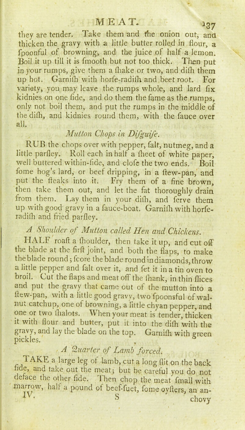 they are tender. Take them and the onion out, and thicken the gravy with a littie butter rolJe.d in flour, a fpoonful of browning, and the juice of half a lemon. Boil it up till it is fmooth but not too thick. Then put in your rumps, give them a fliake or two, and difli them up hot. Garnifh with horfe-radifli and beet root. For variety, you may leave the rumps whole, and lard fix kidnies on one fide, and do them the fame as the rumps, only not boil them, and put the rumps in the middle of the difli, and kidnies round them, with the fauce over all. Mutton Chops in Difguife. RUB the chops over with pepper, fait, nutmeg, and a little parfley. Roll each in half a flieet of white paper, well buttered within-fide, and clofc the two ends. Boil fome hog’s lard, or beef dripping, in a ftew-pan,' and put the fteaks into it. Fry them of a fine brown, then take them out, and let the fat thoroughly drain from them. Lay them in your difli, and ferve them up with good gravy in a fauce-boat. Garnifli with horfe- radifli and fried parfley. A Shoulder of Mutton called Hen and Chickens. HALF roaft a flioulder, then take it up, and cut off the blade at the firft joint, and both the flaps, to make theblade round ;fcore the blade round in diamonds, throw a little pepper and fait over it, and fet it in a tin oven to broil. Cut the flaps and meat off the fliank, in thin flices and put the gravy that came out of the mutton into a ftew-pan, with a little good gravy, twofpoonsful of wal- nut catchup, one of browning, a little chyan pepper, and one or two flialots. When your meat Is tender, thicken it with flour and butter, put it into the difli wdth the gravy, and lay the blade on the top. Garnifli with green pickles. , ° A Quarter of Lamb forced. TAKE a large leg of lamb, cut a long flit on the back fide, and take out the meatj but be careful you do not deface the otlier fide. Then chop the meat fmall with marrow, half a pound of beef-fuet, fome ovfters, an an- s • chovy