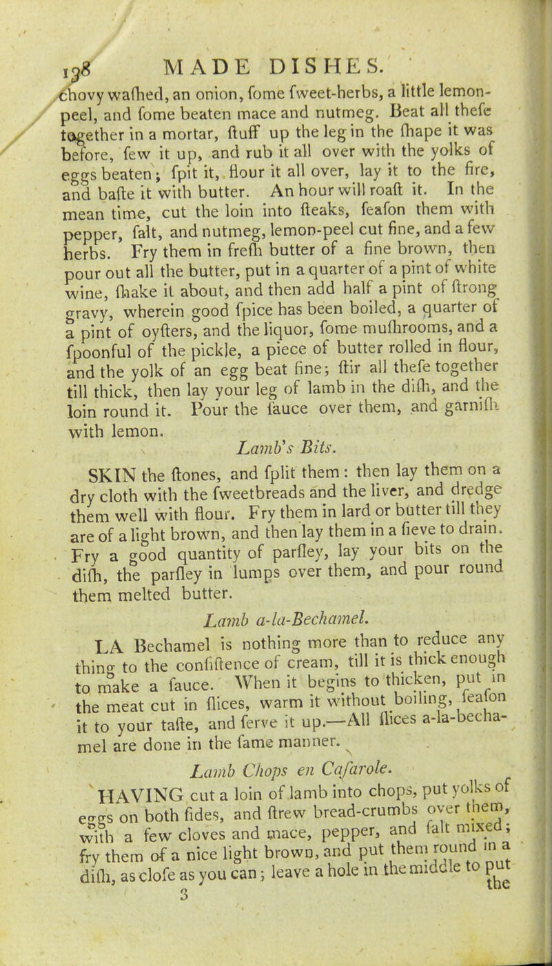 ,g8 MADE DISHES. ' thovy waflied, an onion, fome fweet-herbs, a little lemon- peel, and fome beaten mace and nutmeg. Beat all thefe together in a mortar, ftuff up the leg in the fhape it was before, few it up, and rub it all over with the yolks of eggs beaten; fpit it, flour it all over, lay it to the fire, and bade it with butter. An hour will roaft it. In the mean time, cut the loin into (leaks, feafon them with pepper, fait, and nutmeg, lemon-peel cut fine, and a few herbs. Fry them in frefli butter of a fine brown, then pour out all the butter, put in a quarter of a pint of white wine, fliake it about, and then add half a pint of flrong ravy, wherein good fpice has been boiled, a quarter of a pint of oyflers, and the liquor, fome muflirooms, and a fpoonful of the pickle, a piece of butter rolled in flour, and the yolk of an egg beat fine; ftir all thefe together till thick, then lay your leg of lamb in the difli, and the loin round it. Pour the fauce over them, and garnifii with lemon. Lamb's Bits. SKIN the ftones, and fplit them : then lay them on a dry cloth with the fweetbreads and the liver, and dredge them well with flour. Fry them in lard or butter till they are of a light brown, and then lay them in a fieve to dram. Fry a good quantity of parfley, lay your bits on the difh, the parfley in lumps over them, and pour round them melted butter. Lamb a-la-Bechamel. LA Bechamel is nothing more than to reduce any thin«- to the confiflence of cream, till it is thick enough to m'^ake a fauce. When it begins to thicken, put in the meat cut in flices, warm it without boiling, it to your tafte, and ferve it up.—All flices a-la-becha- mel are done in the fame manner. ^ Lamb Chops en Cafarole. ' HAVING cut a loin of lamb into chops, put yolks of e-T(Ts on both fides, and flrew bread-crumbs over them, v^ith a few cloves and mace, pepper, and fait mixed; frv them of a nice light brown, and put thein round in a difli, as clofe as you can; leave a hole m the middle to pu^t