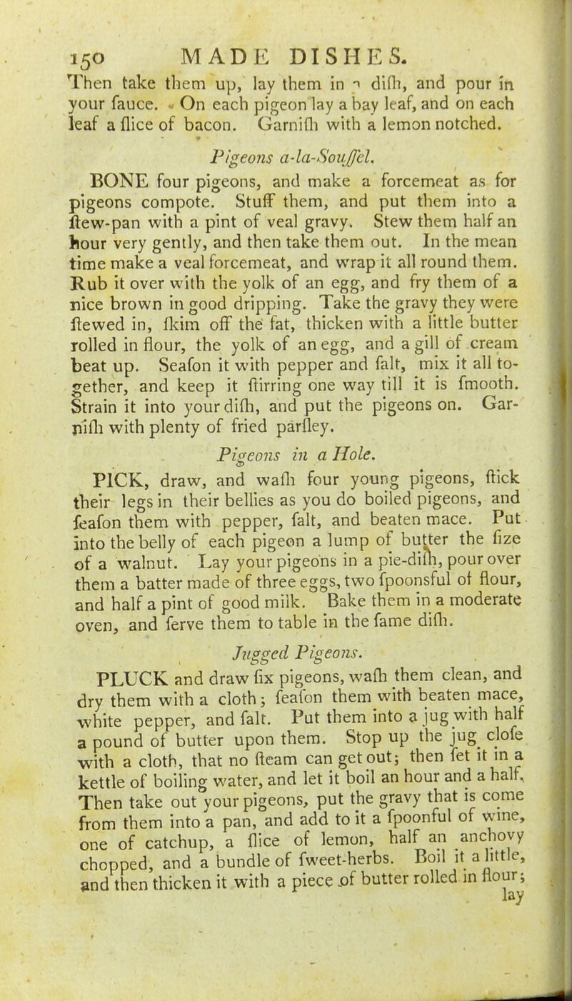 Then take them up, lay them in dhli, and pour in your fauce. « On each pigeon lay a bay leaf, and on each leaf a flice of bacon. Garnifli with a lemon notched. Pigeons a-laSoiiJJcl. BONE four pigeons, and make a forcemeat as for pigeons compote. Stuff them, and put them into a ftew-pan with a pint of veal gravy. Stew them half an hour very gently, and then take them out. In the mean time make a veal forcemeat, and wrap it all round them. Rub it over with the yolk of an egg, and fry them of a nice brown in good dripping. Take the gravy they were ftewed in, fkim off the fat, thicken with a little butter Tolled in flour, the yolk of an egg, and a gill of cream beat up. Seafon it with pepper and fait, mix it all to- gether, and keep it ftirring one way till it is fmooth. Strain it into yourdifli, and put the pigeons on. Gar- nifli with plenty of fried parfley. Pigeons in a Hole. PICK, draw, and wafli four young pigeons, flick their legs in their bellies as you do boiled pigeons, and ieafon them with pepper, fait, and beaten mace. Put into the belly of each pigeon a lump of butter the fize of a walnut. Lay your pigeons in a pie-dim, pour over them a batter made of three eggs, two fpoonsful of flour, and half a pint of good milk. Bake them in a moderate oven, and ferve them to table in the fame difli. Jugged Pigeons. PLUCK and draw fix pigeons, wafli them clean, and dry them with a cloth; feafon them with beaten mace, white pepper, and fait. Put them into a jug with half a pound of butter upon them. Stop up the jug^ clofe with a cloth, that no fleam can get out; then fet it m a kettle of boiling water, and let it boil an hour and a half. Then take out your pigeons, put the gravy that is come from them into a pan, and add to it a fpoonful of wine, one of catchup, a flice of lemon, half an anchovy chopped, and a bundle of fweet-herbs. Boil it a little, and then thicken it with a piece -of butter rolled in our.