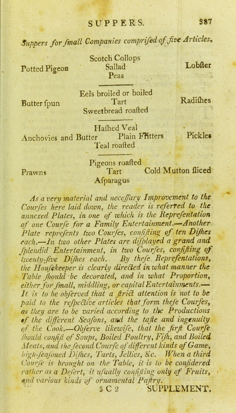 Suppers for /mail Companies comprifed of five Articles^ Potted Pigeon Scotch Collops Sallad Peas . , Lobfter Butter fpun Eels broiled or boiled Tart Sweetbread roafted 1 Radiftics Hafhed Veal Anchovies and Butter Plain Fhtters Teal roafted Pickle* } Pigeons roafted Prawns ' Tart Cold Mutton fliced Afparagus As a I'ery material and necejfary Improvement to the Courfes here laid down, the reader is referred to the annexed Plates, in one of ivhich is the Reprefentation of one Courfe for a Family Entertainment.—Another Plate reprefents tivo Courfes, conjijhn^ of ten Dijhes each.—In two other Plates are difplayed a grand and fplendid Entertainment, in two Courfes^ confifiing of twenty-five Dijhes each. By thej'c, Reprefentations, the Houfekeeper is clearly dii'eHed in zvhat manner the Table fhould 'be decorated, and in what Proportion^ either for fmall, middling, or capital Entertainments.— It is to be objerved that a Jirid attention is not to be paid to the refpedive articles that form thefe Courfes, as they are to be varied according to the Productions tf the different Seafons, and the tafie and ingenuity of the Cook.—Obferve likewife, that the firji Courfe fhould confijl of Soups, Boiled Poultry, Fifii, and Boiled Meats, and thejecond Courfe of different kinds of Game, high-J'eajbned Dijhes, Tarts, Jellies, Sic. When a third Courjc is brought on the Table, it is to be conjidered rather as a Defert, it ufually confijting only of Fruits, • •^nd luirious kinds of ornamental Pajtry.