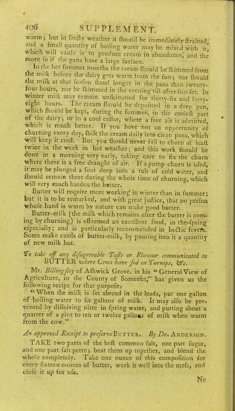 warm; but In frofty weather it (hould be immediately flrained of boiling water may be mixed with it! which will caulc u to produce cream in abundance, and the more lo it the pans have a large furface. In the hot fummer months the cream fhould be fkimmed from the mi k before the dairy gets warm from the fun; nor ftiould the niilk at that feafon flaiid longer in ihe pans than twenty- lour hours, nor be flcimmed in the evening till after fun-fet In winter milk may remain unfkimmed for thirty-fix and fony- cight hours. The cieam fliould be depofued in a deep pan, which mould be kept, during the fummer, in the coolell part ^ cellar, where a free air is,admitted, which is much better. If you have not an opportunity of churning every day, fliift the cream daily into clean pans, which will keep it cool. But you fhould never fail to churn at lead twice m the week in hot weather; and this work fhould be done in a morning very early, taking care to fix the churn where there is a free draught of air. If a pump churn is ufed, it may be plunged a foot deep into a tub of cold water, and fhould remain there during the whole time of churning, which will very much harden the batter. Butter will require more working in v.'inter than in fummer; but it is to be remarked, and with great juflice, that no perfon whofe hand is warm by nature can make good butter. Butter-milk (the milk which remains after the butter is com- ing by churning) is efteemed an excellent food, in the-fpring efpecially; and is particularly recommended in he£Hc fevefs. Some make curds of butter-milk, by pouring into it a quantity of new milk hot. take off ajiy difagreeable Tajle or Flavour cominunlcated to BUTTER where Cows have fed on Ftirnips-i Mr. Billingjley of Afhwick Grove, in his “ General View of Agriculture, in the County of Somerfet,” has given us the following recipe for that purpofe: When the milk is fee abroad in the leads, put one gallon of boiling water to fix gallons of milk. It may alfo be pre- vented by diflolving nitre in fpring water, and putting about a quarter of a pint to ten or twelve galloES of milk when warm from the cow.” approved Receipt to />r^rwBuTTER. By Dr. Anderson. TAKE two parts of the bed common fait, one part fugar, and one part faltpetre; beat them up together, and blend the whole completely. Take one ounce of this compofition for every fixteen ounces of butter, work it well Into the mefs, and clofe it up for ufe. No