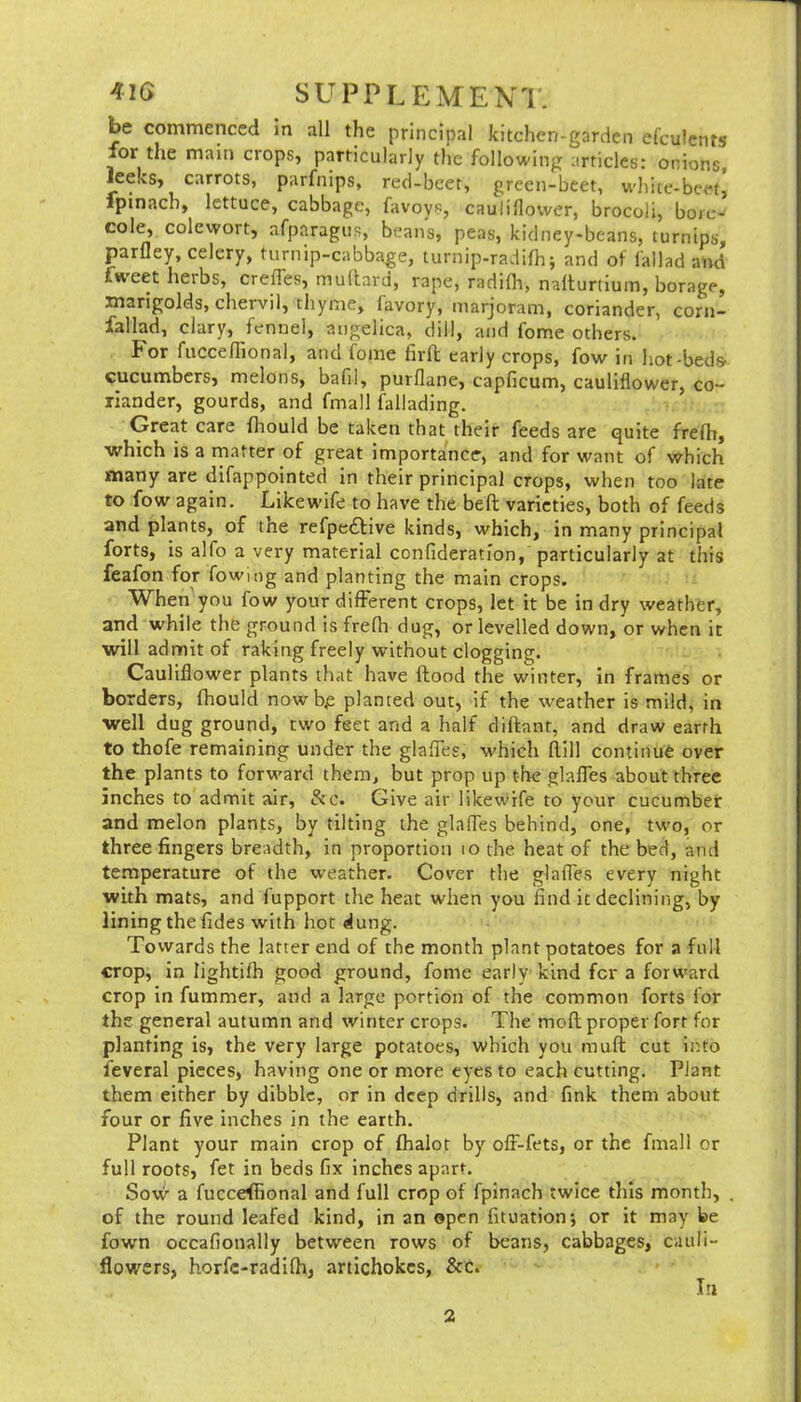 be commenced in all the principal kitchen-garden efculcnts for the main crops, particularly the following articles: onions, leeks, carrots, parfnips, red-beet, green-beet, wliite-bcet, fpinach, lettuce, cabbage, favoys, cauliflower, brocoli, boie-' cole, colcwort, afparagus, beans, peas, kidney-beans, turnips, parfley, celery, turnip-cabbage, turnip-radifh; and of lallad and fweet herbs, crefles, mullaru, rape, radifla, nafliurtium, borage, marigolds, chervil, thyme, favory, marjoram, coriander, corn- fallad, clary, fennel, angelica, dill, and feme others. For fucceffional, and feme firft early crops, fow in hot-beds' cucumbers, melons, bafil, purflane, capficum, cauliflower, co- riander, gourds, and fmall fallading. Great care fhould be taken that their feeds are quite frefh, which is a matter of great importance, and for want of which many are difappointed in their principal crops, when too late to fow again. Llkew’ife to have the beft varieties, both of feeds and plants, of the refpe6Hve kinds, which, in many principal forts, is alfo a very material confideration, particularly at this feafon for fowing and planting the main crops. When you fow your different crops, let it be in dry weather, and while thfe ground is frefh dug, or levelled down, or when it will admit of raking freely without clogging. Cauliflower plants that have flood the winter, in frames or borders, fhould nowb^ planted out, if the weather is mild, in well dug ground, two feet and a half diftant, and draw earth to thofe remaining under the glafles, which ftill continue over the plants to forward them, but prop up the glafles about three inches to admit air, &c. Give air likewife to your cucumber and melon plants, by tilting the glafles behind, one, two, or three fingers breadth, in proportion lo the heat of the bed, and temperature of the weather. Cover the glafles every night with mats, and fupport the heat when you find it declining, by lining the fides with hot dung. Towards the latter end of the month plant potatoes for a full crop, in lightifh good ground, fome early kind fer a forward crop in fummer, and a large portion of the common forts for the general autumn and winter crops. The mofl proper fort for planting is, the very large potatoes, which you mufi cut iino feveral pieces, having one or more eyes to each cutting. Plant them either by dibble, or in deep drills, and fink them about four or five inches in the earth. Plant your main crop of fhalot by ofF-fets, or the fmall or full roots, fet in beds fix inches apart. Sow a fucceffional and full crop of fpinach twice this month, . of the round leafed kind, in an open fltuation*, or it may be fown occafionally between rows of beans, cabbages, cauli- flowers, horfe-radifh, artichokes, &C. lu