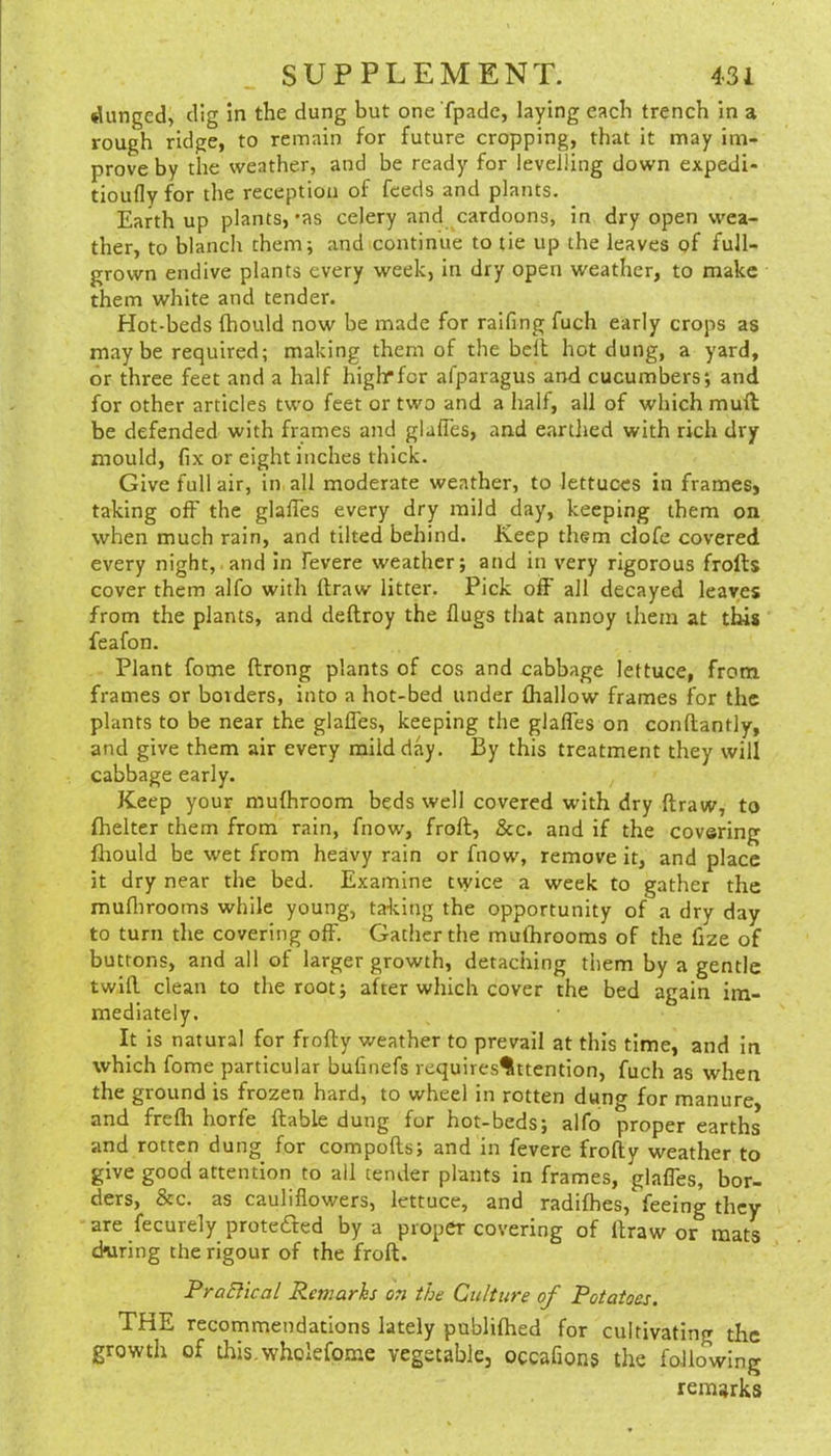 dunged, dig in the dung but one fpade, laying each trench in a rough ridge, to remain for future cropping, that it may im- prove by the weather, and be ready for levelling down expedi- tioufly for the reception of feeds and plants. Earth up plants,-as celery and cardoons, in dry open wea- ther, to blanch them; and continue to tie up the leaves of full- grown endive plants every week, in dry open weather, to make them white and tender. Hot-beds fhould now be made for raifing fuch early crops as may be required; making them of the bell hot dung, a yard, or three feet and a half higlrfcr afparagus and cucumbers; and for other articles two feet or two and a half, all of which mull be defended with frames and glalTes, and earthed with rich dry mould, fix or eight inches thick. Give full air, in all moderate weather, to lettuces in frames, taking off the glalTes every dry mild day, keeping them on when much rain, and tilted behind. Keep them clofe covered every night, and in fevere weather; and in very rigorous frolts cover them alfo with llraw litter. Pick off all decayed leaves from the plants, and deftroy the Hugs that annoy them at tins feafon. Plant fome ftrong plants of cos and cabbage lettuce, from frames or borders, into a hot-bed under {hallow frames for the plants to be near the glalTes, keeping the glalTes on conftantly, and give them air every mild day. By this treatment they will cabbage early. Keep your mufhroom beds well covered with dry draw, to fhelter them from rain, fnow, froll, &c. and if the covering fliould be wet from heavy rain or fnow, remove it, and place it dry near the bed. Examine twice a week Co gather the muflirooms while young, talcing the opportunity of a dry day to turn the covering off. Gather the mulhrooms of the fize of buttons, and all of larger growth, detaching them by a gentle twill clean to the root; after which cover the bed again im- mediately. It is natural for frofty weather to prevail at this time, and in which fome particular bufmefs requires^ttention, fuch as when the ground is frozen hard, to wheel in rotten dung for manure, and frelh horfe liable dung for hot-beds; alfo proper earths and rotten dung for compolls; and in fevere frofty weather to give good attention to all tender plants in frames, glaffes, bor- ders, &c. as cauliflowers, lettuce, and radifhes, feeing they are fecurely prote£ted by a proper covering of llraw or mats during the rigour of the froft. FraElical Remarhs on the Culture of Potatoes. THE recommendations lately publilhed for cultivating the growth of this.wholefome vegetable, occafions the following remarks